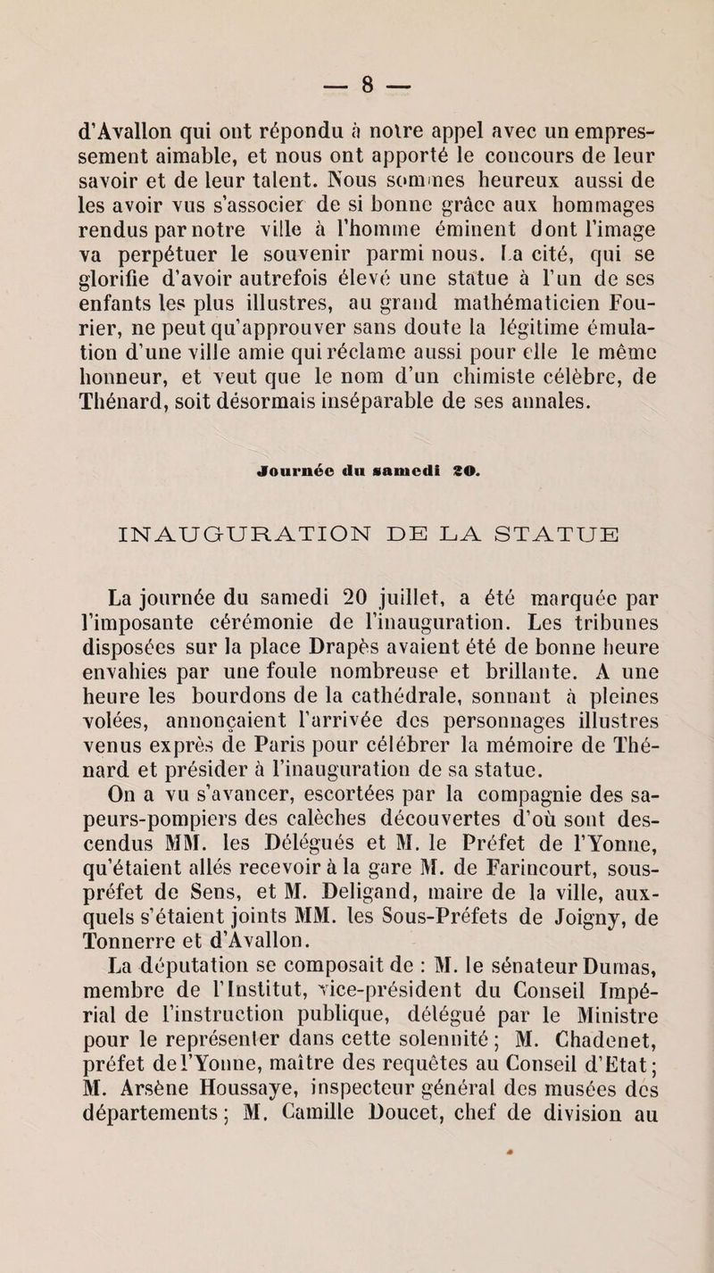 d’Avallon qui ont répondu à noire appel avec un empres¬ sement aimable, et nous ont apporté le concours de leur savoir et de leur talent. Nous sommes heureux aussi de les avoir vus s’associer de si bonne grâce aux hommages rendus par notre ville à l’homme éminent dont l’image va perpétuer le souvenir parmi nous. La cité, qui se glorifie d’avoir autrefois élevé une statue à l’un de ses enfants les plus illustres, au grand mathématicien Fou- rier, ne peut qu’approuver sans doute la légitime émula¬ tion d’une ville amie qui réclame aussi pour elle le même honneur, et veut que le nom d’un chimiste célèbre, de Thénard, soit désormais inséparable de ses annales. «Tournée du samedi 30. INAUGURATION DE LA STATUE La journée du samedi 20 juillet, a été marquée par l’imposante cérémonie de l’inauguration. Les tribunes disposées sur la place Drapes avaient été de bonne heure envahies par une foule nombreuse et brillante. A une heure les bourdons de la cathédrale, sonnant à pleines volées, annonçaient l’arrivée des personnages illustres venus exprès de Paris pour célébrer la mémoire de Thé¬ nard et présider à l’inauguration de sa statue. On a vu s’avancer, escortées par la compagnie des sa¬ peurs-pompiers des calèches découvertes d’où sont des¬ cendus MM. les Délégués et M. le Préfet de l’Yonne, qu’étaient allés recevoir à la gare M. de Farincourt, sous- préfet de Sens, et M. Deligand, maire de la ville, aux¬ quels s’étaient joints MM. les Sous-Préfets de Joigny, de Tonnerre et d’Avallon. La députation se composait de : M. le sénateur Dumas, membre de l’Institut, vice-président du Conseil Impé¬ rial de l’instruction publique, délégué par le Ministre pour le représenter dans cette solennité ; M. Chadenet, préfet del’Yonne, maître des requêtes au Conseil d’Etat; M. Arsène Houssaye, inspecteur général des musées des départements; M. Camille Doucet, chef de division au
