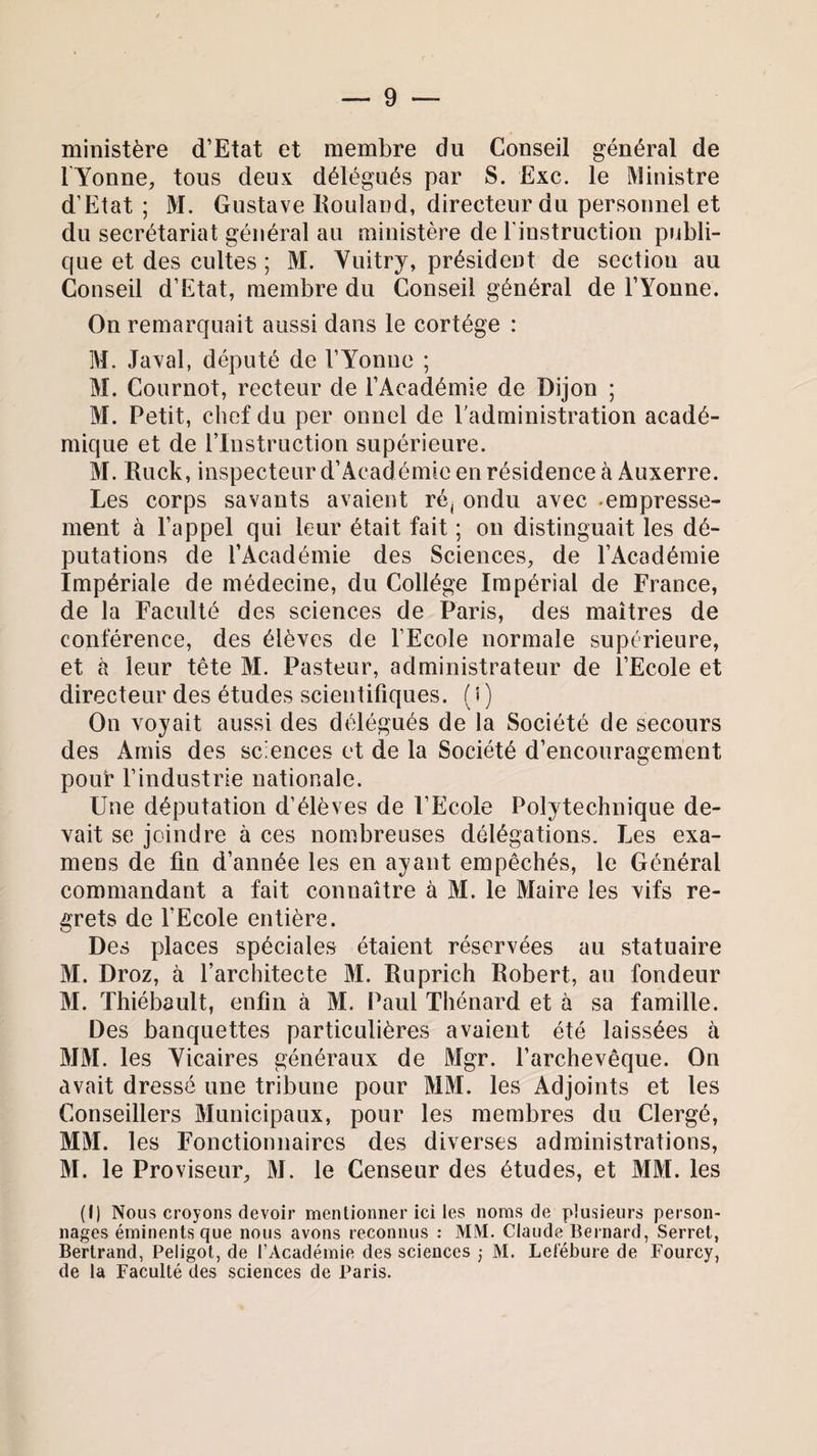 ministère d’Etat et membre du Conseil général de 1 Yonne, tous deux délégués par S. Exc. le Ministre d’Etat; M. Gustave Rouland, directeur du personnel et du secrétariat général au ministère de l’instruction publi¬ que et des cultes ; M. Vuitry, président de section au Conseil d’Etat, membre du Conseil général de l’Yonne. On remarquait aussi dans le cortège : M. Javal, député de l’Yonne ; M. Cournot, recteur de l’Académie de Dijon ; M. Petit, chef du per onnel de l'administration acadé¬ mique et de l’Instruction supérieure. M. Ruck, inspecteur d’Aeadémie en résidence à Auxerre. Les corps savants avaient ré; ondu avec -empresse¬ ment à l’appel qui leur était fait ; on distinguait les dé¬ putations de l’Académie des Sciences, de l’Académie Impériale de médecine, du Collège Impérial de France, de la Faculté des sciences de Paris, des maîtres de conférence, des élèves de l’Ecole normale supérieure, et à leur tête M. Pasteur, administrateur de l’Ecole et directeur des études scientifiques. ( i ) On voyait aussi des délégués de la Société de secours des Amis des sciences et de la Société d’encouragement pouf l’industrie nationale. Une députation d’élèves de l’Ecole Polytechnique de¬ vait se joindre à ces nombreuses délégations. Les exa¬ mens de fin d’année les en ayant empêchés, le Général commandant a fait connaître à M. le Maire les vifs re¬ grets de l'Ecole entière. Des places spéciales étaient réservées au statuaire M. Droz, à l’architecte M. Ruprich Robert, au fondeur M. Thiébault, enfin à M. Paul Thénard et à sa famille. Des banquettes particulières avaient été laissées à MM. les Yicaires généraux de Mgr. l’archevêque. On avait dressé une tribune pour MM. les Adjoints et les Conseillers Municipaux, pour les membres du Clergé, MM. les Fonctionnaires des diverses administrations, M. le Proviseur, M. le Censeur des études, et MM. les (•) Nous croyons devoir mentionner ici les noms de plusieurs person¬ nages éminents que nous avons reconnus : MM. Claude Bernard, Serret, Bertrand, Peligot, de l’Académie des sciences ; M. Lefébure de Fourcy, de la Faculté des sciences de Paris.