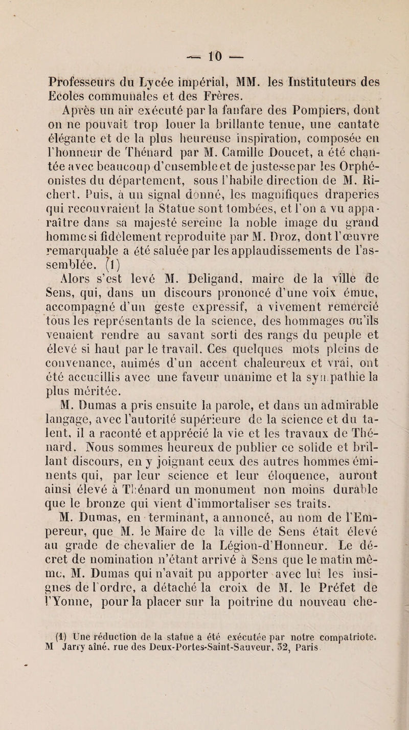 Professeurs du Lycée impérial, MM. les Instituteurs des Ecoles communales et des Frères. Après un air exécuté par la fanfare des Pompiers, dont on ne pouvait trop louer la brillante tenue, une cantate élégante et de la plus heureuse inspiration, composée en l’honneur de Thénard par M. Camille Doucet, a été chan¬ tée avec beaucoup d’ensemble et de justessepar les Orphé¬ onistes du département, sous l’habile direction de M. Ri¬ chert. Puis, à un signal donné, les magnifiques draperies qui recouvraient la Statue sont tombées, et l’on a vu appa¬ raître dans sa majesté sereine la noble image du grand homme si fidèlement reproduite par M. Droz, dontl’œuYre remarquable a été saluée par les applaudissements de l’as¬ semblée. (1) Alors s’est levé M. Beligand, maire de la ville de Sens, qui, dans un discours prononcé d’une voix émue, accompagné d’un geste expressif, a vivement remercié tous les représentants de la science, des hommages ou’ils venaient rendre au savant sorti des rangs du peuple et élevé si haut par le travail. Ces quelques mots pleins de convenance, animés d’un accent chaleureux et vrai, ont été accueillis avec une faveur unanime et la sympathie la plus méritée. M. Dumas a pris ensuite la parole, et dans un admirable langage, avec l’autorité supérieure de la science et du ta¬ lent, il a raconté et apprécié la vie et les travaux de Thé¬ nard. Nous sommes heureux de publier ce solide et bril¬ lant discours, en y joignant ceux des autres hommes émi¬ nents qui, par leur science et leur éloquence, auront ainsi élevé à Thénard un monument non moins durable que le bronze qui vient d’immortaliser ses traits. M. Dumas, en terminant, a annoncé, au nom de l’Em¬ pereur, que M. le Maire de la ville de Sens était élevé au grade de chevalier de la Légion-d’Honneur. Le dé¬ cret de nomination n’étant arrivé à Sens que le matin mê¬ me, M. Dumas qui n’avait pu apporter avec lui les insi¬ gnes de Tordre, a détaché la croix de M. le Préfet de l’Yonne, pour la placer sur la poitrine du nouveau che- (1) Une réduction de la statue a été exécutée par notre compatriote. M Jarry aîné, rue des Deux-Portes-Saint-Sauveur, 32, Paris.