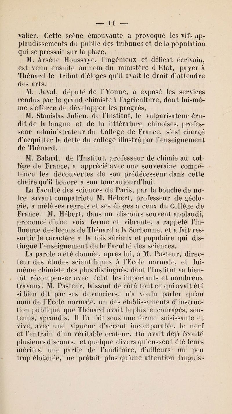 valier. Cette scène émouvante a provoqué les vifs ap¬ plaudissements du public des tribunes et de la population qui se pressait sur la place. M. Arsène Houssaye, l’ingénieux et délicat écrivain, est venu ensuite au nom du ministère d'Etat, payer à Thénard le tribut d éloges qu’il avait le droit d’attendre des arts. M. Javal, député de l’Yonne, a exposé les services rendus par le grand chimiste à l’agricultnre, dont lui-mê¬ me s’efforce de développer les progrès. M. Stanislas Julien, de l’Institut, le vulgarisateur éru¬ dit de la langue et de la littérature chinoises, profes¬ seur admin strateur du Collège de France, s’est chargé d’acquitter la dette du collège illustré par l’enseignement de Thénard. M. Balard, de l’Institut, professeur de chimie au col¬ lège de France, a apprécié avec une souveraine compé¬ tence les découvertes de son prédécesseur dans cette chaire qu’il honore à son tour aujourd’hui. La Faculté des sciences de Paris, par la bouche de no¬ tre savant compatriote M. Hébert, professeur de géolo¬ gie, a mêlé ses regrets et ses éloges à ceux du Collège de France. M. Hébert, dans un discours souvent applaudi, prononcé d’une voix ferme et vibrante, a rappelé l’in¬ fluence des leçons de Thénard à la Sorbonne, et a fait res- sortir le caractère à la fois sérieux et populaire qui dis¬ tingue l’enseignement delà Faculté des sciences. La parole a été donnée, après lui, à M. Pasteur, direc¬ teur des études scientifiques à l’Ecole normale, et lui- même chimiste des plus distingués, dont l’Institut va bien¬ tôt récompenser avec éclat les importants et nombreux travaux. M. Pasteur, laissant de côté tout ce qui avait été si bien dit par ses devanciers, n’a voulu parler qu’au nom de FEcole normale, un des établissements d’instruc¬ tion publique que Thénard avait le plus encouragés, sou¬ tenus, agrandis. Il l’a fait sous une forme saisissante et vive, avec une vigueur d’accent incomparable, le nerf et l’entrain d’un véritable orateur. On avait déjà écouté plusieurs discours, et quelque divers qu’eussent été leurs mérites, une partie de l’auditoire, d’ailleurs un peu trop éloignée, ne prêtait plus qu’une attention languis*