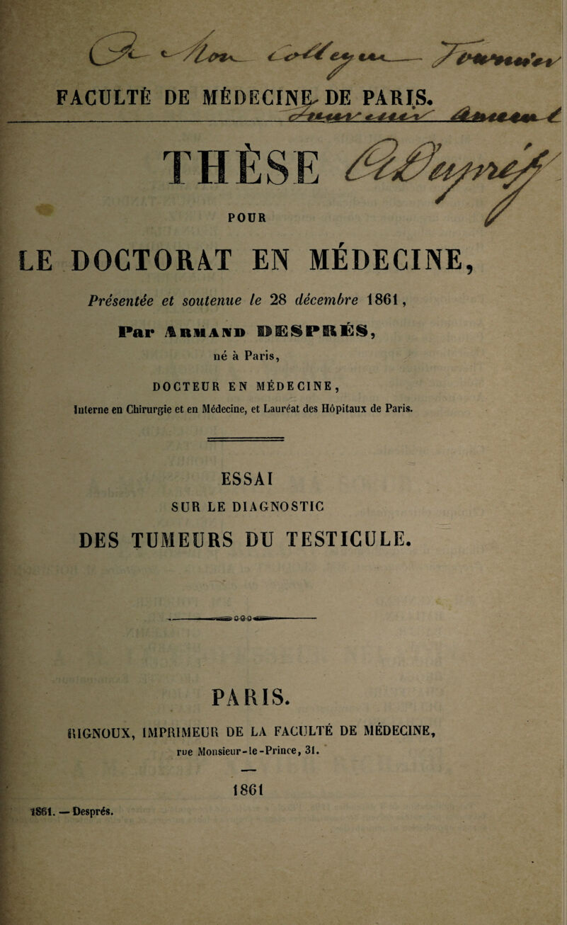 LE DOCTORAT EN MÉDECINE, Présentée et soutenue le 28 décembre 1861, Par Armand WI5SPSSÉS, né à Paris, DOCTEUR EN MÉDECINE, Interne en Chirurgie et en Médecine, et Lauréat des Hôpitaux de Paris. ESSAI SUR LE DIAGNOSTIC DES TUMEURS DU TESTICULE. PARIS. ÎIIGNOUX, IMPRIMEUR DE LA FACULTÉ DE MÉDECINE, rue Monsieur-le-Prince, 31. 1861 TSBl. — Després.