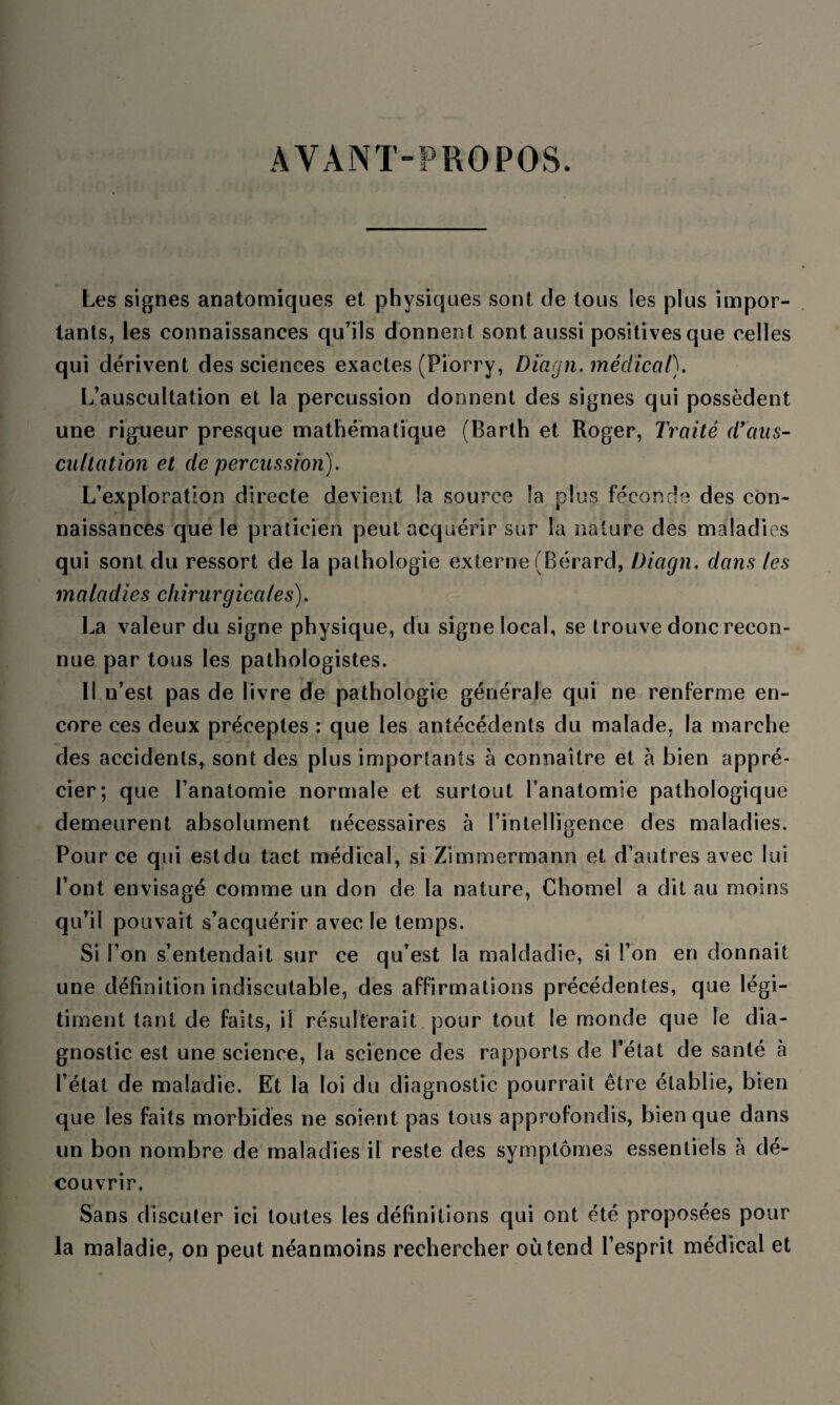 AYANT-PROPOS. Les signes anatomiques et physiques sont de tous les plus impor¬ tants, les connaissances qu’ils donnent sont aussi positives que celles qui dérivent des sciences exactes (Piorry, Diagn. médical). L’auscultation et la percussion donnent des signes qui possèdent une rigueur presque mathématique (Barth et Roger, Traité d'aus¬ cultation et de percussion). L’exploration directe devient la source la plus féconde des con¬ naissances que le praticien peut acquérir sur la nature des maladies qui sont du ressort de la pathologie externe (Bérard, Diagn. dans les maladies chirurgicales). La valeur du signe physique, du signe local, se trouve donc recon¬ nue par tous les pathologistes. 11 n’est pas de livre de pathologie générale qui ne renferme en¬ core ces deux préceptes : que les antécédents du malade, la marche des accidents, sont des plus importants à connaître et à bien appré¬ cier; que l’anatomie normale et surtout l’anatomie pathologique demeurent absolument nécessaires à l’intelligence des maladies. Pour ce qui estdu tact médical, si Zimmermann et d’autres avec lui l’ont envisagé comme un don de la nature, Chomel a dit au moins qu’il pouvait s’acquérir avec le temps. Si l’on s’entendait sur ce qu’est la maldadie, si l’on en donnait une définition indiscutable, des affirmations précédentes, que légi¬ timent tant de faits, ii résulterait pour tout le monde que le dia¬ gnostic est une science, la science des rapports de l’état de santé à l’état de maladie. Et la loi du diagnostic pourrait être établie, bien que les faits morbides ne soient pas tous approfondis, bien que dans un bon nombre de maladies il reste des symptômes essentiels à dé¬ couvrir. Sans discuter ici toutes les définitions qui ont été proposées pour la maladie, on peut néanmoins rechercher où tend l’esprit médical et