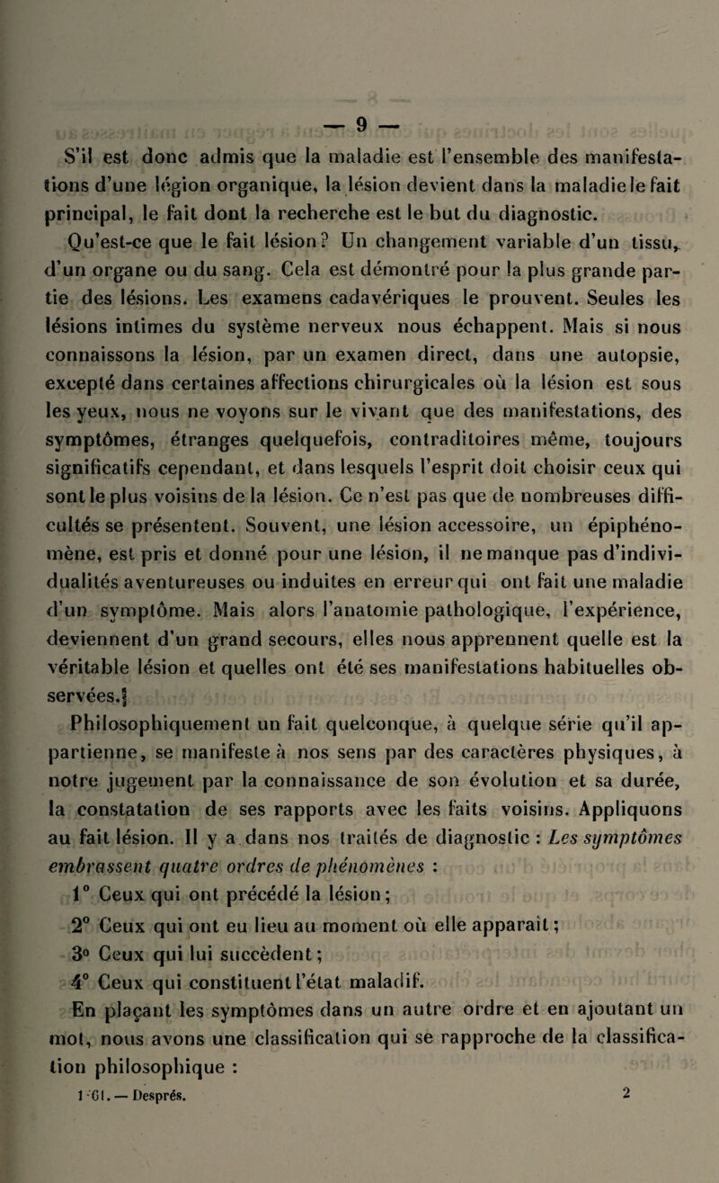 S’il est donc admis que la maladie est l’ensemble des manifesta¬ tions d’une légion organique, la lésion devient dans la maladie le fait principal, le fait dont la recherche est le but du diagnostic. Qu’est-ce que le fait lésion? Un changement variable d’un tissu, d’un organe ou du sang. Cela est démontré pour la plus grande par¬ tie des lésions. Les examens cadavériques le prouvent. Seules les lésions intimes du système nerveux nous échappent. Mais si nous connaissons la lésion, par un examen direct, dans une autopsie, excepté dans certaines affections chirurgicales où la lésion est sous les yeux, nous ne voyons sur le vivant que des manifestations, des « V * ' symptômes, étranges quelquefois, contraditoires même, toujours significatifs cependant, et dans lesquels l’esprit doit choisir ceux qui sont le plus voisins de la lésion. Ce n’est pas que de nombreuses diffi¬ cultés se présentent. Souvent, une lésion accessoire, un épiphéno¬ mène, est pris et donné pour une lésion, il ne manque pas d’indivi¬ dualités aventureuses ou induites en erreur qui ont fait une maladie d’un symptôme. Mais alors l’anatomie pathologique, l’expérience, deviennent d’un grand secours, elles nous apprennent quelle est la véritable lésion et quelles ont été ses manifestations habituelles ob¬ servées.! Philosophiquement un fait quelconque, à quelque série qu’il ap¬ partienne, se manifeste à nos sens par des caractères physiques, à notre jugement par la connaissance de son évolution et sa durée, la constatation de ses rapports avec les faits voisins. Appliquons au fait lésion. Il y a dans nos traités de diagnostic : Les symptômes embrassent quatre ordres de phénomènes : 1° Ceux qui ont précédé la lésion; 2° Ceux qui ont eu lieu au moment où elle apparaît ; 3° Ceux qui lui succèdent; 4° Ceux qui constituent l’état maladif. En plaçant les symptômes dans un autre ordre et en ajoutant un mot, nous avons une classification qui se rapproche de la classifica¬ tion philosophique : ICI. — Després. 2