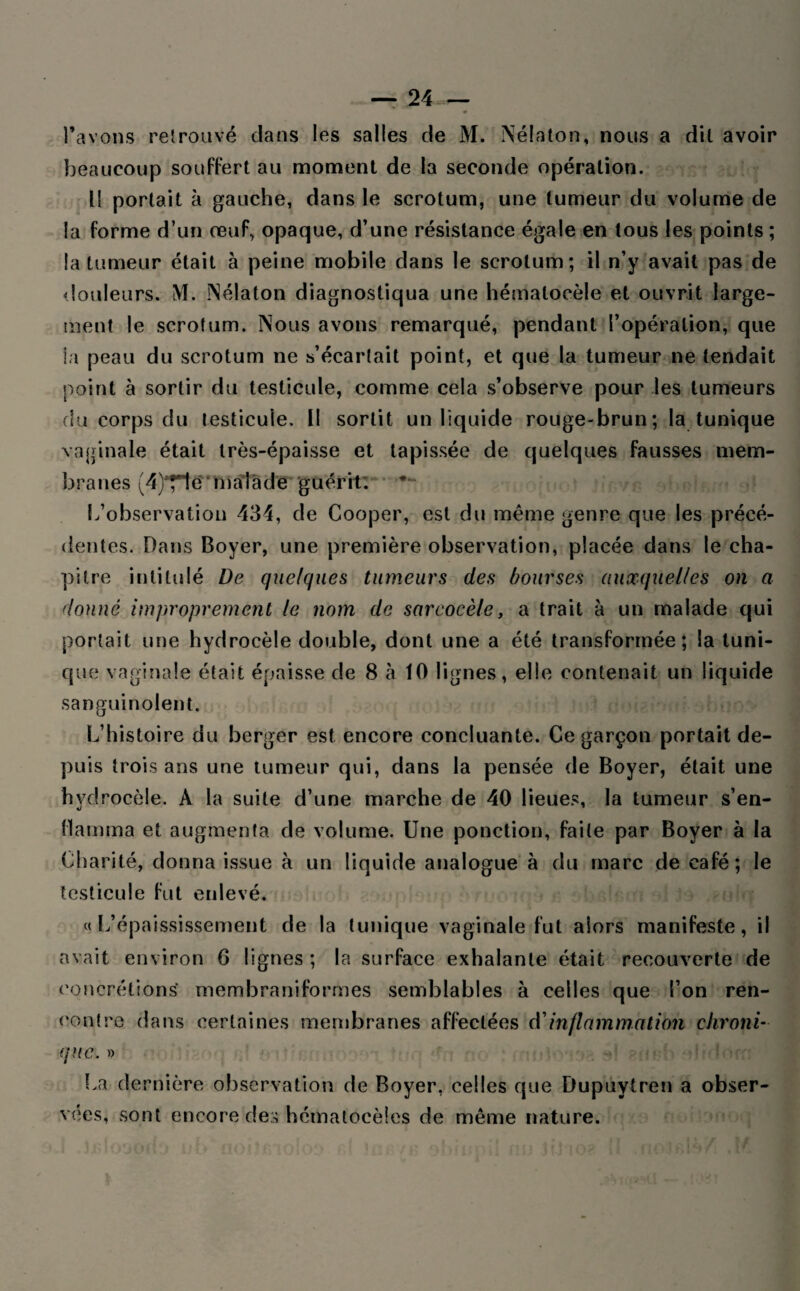 — 24— ♦ l’avons retrouvé dans les salles de M. Nélaton, nous a dit avoir beaucoup souffert au moment de la seconde opération. Il portait à gauche, dans le scrotum, une tumeur du volume de la forme d’un œuf, opaque, d’une résistance égale en tous les points ; la tumeur était à peine mobile dans le scrotum; il n’y avait pas de douleurs. M. Nélaton diagnostiqua une hémalocèle et ouvrit large¬ ment le scrotum. Nous avons remarqué, pendant l’opération, que la peau du scrotum ne s’écartait point, et que la tumeur ne tendait point à sortir du testicule, comme cela s’observe pour les tumeurs du corps du testicule. Il sortit un liquide rouge-brun; la tunique vaginale était très-épaisse et tapissée de quelques fausses mem¬ branes (4)^~le malade guérit. L’observation 434, de Cooper, est du meme genre que les précé¬ dentes. Dans Boyer, une première observation, placée dans le cha¬ pitre intitulé De quelques tumeurs des bourses auxquelles on a donné improprement le nom de sarcocèle, a trait à un malade qui portait une hydrocèle double, dont une a été transformée; la tuni¬ que vaginale était épaisse de 8 ta 10 lignes, elle contenait un liquide sanguinolent. L’histoire du berger est encore concluante. Ce garçon portait de¬ puis trois ans une tumeur qui, dans la pensée de Boyer, était une hydrocèle. A la suite d’une marche de 40 lieues, la tumeur s’en- flatnma et augmenta de volume. Une ponction, faite par Boyer à la Charité, donna issue à un liquide analogue à du marc de café; le testicule fut enlevé. «L’épaississement de la tunique vaginale fut alors manifeste, il avait environ 6 lignes ; la surface exhalante était recouverte de concrétions* membraniformes semblables à celles que l’on ren¬ contre dans certaines membranes affectées d’inflammation chroni¬ que: » La dernière observation de Boyer, celles que Dupuytren a obser¬ vées, sont encore des hématocèles de même nature.
