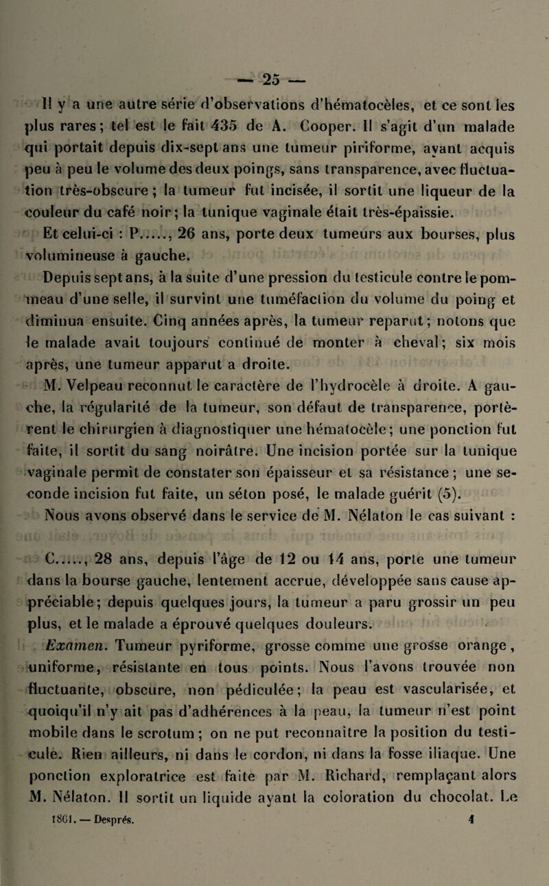 H y a une autre série d’observations d’hématocèles, et ce sont les plus rares; tel est le fait 435 de A. Cooper. Il s’agit d’un malade qui portait depuis dix-sept ans une tumeur piriforme, ayant acquis peu à peu le volume des deux poings, sans transparence, avec fluctua¬ tion très-obscure ; la tumeur fut incisée, il sortit une liqueur de la couleur du café noir; la tunique vaginale était très-épaissie. Et celui-ci : P., 26 ans, porte deux tumeurs aux bourses, plus volumineuse à gauche. Depuis sept ans, à la suite d’une pression du testicule contre le pom¬ meau d’une selle, il survint une tuméfaction du volume du poing et diminua ensuite. Cinq années après, la tumeur reparut; notons que le malade avait toujours continué de monter à cheval; six mois après, une tumeur apparut a droite. M. Velpeau reconnut le caractère de l’hydrocèle à droite. A gau¬ che, la régularité de la tumeur, son défaut de transparence, portè¬ rent le chirurgien à diagnostiquer une hématocèle; une ponction fut faite, il sortit du sang noirâtre. Une incision portée sur la tunique vaginale permit de constater son épaisseur et sa résistance; une se¬ conde incision fut faite, un séton posé, le malade guérit (5). Nous avons observé dans le service de M. Nélaton le cas suivant : C., 28 ans, depuis l’âge de 12 ou 14 ans, porte une tumeur dans la bourse gauche, lentement accrue, développée sans cause ap¬ préciable; depuis quelques jours, la tumeur a paru grossir un peu plus, et le malade a éprouvé quelques douleurs. Examen. Tumeur pyriforme, grosse comme une grosse orange, uniforme, résistante en tous points. Nous l’avons trouvée non fluctuante, obscure, non pédiculée; la peau est vascularisée, et quoiqu’il n’y ait pas d’adhérences à la peau, la tumeur n’est point mobile dans le scrotum; on ne put reconnaître la position du testi¬ cule. Rien ailleurs, ni dans le cordon, ni dans la fosse iliaque. Une ponction exploratrice est faite par M. Richard, remplaçant alors M. Nélaton. II sortit un liquide ayant la coloration du chocolat. Le