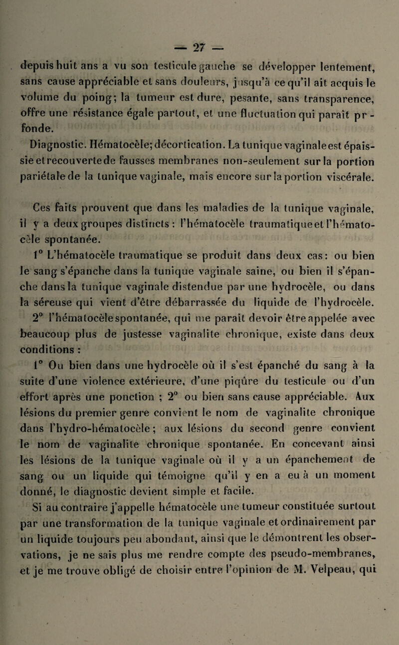 depuis huit ans a vu son testicule gauche se développer lentement, sans cause appréciable et sans douleurs, jusqu’à ce qu’il ait acquis le volume du poing; la tumeur est dure, pesante, sans transparence, offre une résistance égale partout, et une fluctuation qui paraît pr- fonde. Diagnostic. Hématocèle; décortication. La tunique vaginaleest épais¬ sie et recouverte de fausses membranes non-seulement sur la portion pariétale de la tunique vaginale, mais encore sur la portion viscérale. Ces faits prouvent que dans les maladies de la tunique vaginale, il y a deux groupes distincts : l’hérnatocèle Iraumatiqueet i’hémato- cêle spontanée. 1° L’hématocèle traumatique se produit dans deux cas: ou bien le sang s’épanche dans la tunique vaginale saine, ou bien il s’épan¬ che dans la tunique vaginale distendue par une hydrocèle, ou dans la séreuse qui vient d’être débarrassée du liquide de l’hydrocèle. 2° i’hématocèle spontanée, qui me paraît devoir être appelée avec beaucoup plus de justesse vaginalite chronique, existe dans deux conditions : 1° Ou bien dans une hydrocèle où il s’est épanché du sang à la suite d’une violence extérieure, d’une piqûre du testicule ou d’un effort après une ponction ; 2° ou bien sans cause appréciable. Aux lésions du premier genre convient le nom de vaginalite chronique dans l’hydro-hématocèle ; aux lésions du second genre convient le nom de vaginalite chronique spontanée. En concevant ainsi les lésions de la tunique vaginale où il y a un épanchement de sang ou un liquide qui témoigne qu’il y en a eu à un moment donné, le diagnostic devient simple et facile. Si au contraire j’appelle hématocèle une tumeur constituée surtout par une transformation de la tunique vaginale et ordinairement par un liquide toujours peu abondant, ainsi que le démontrent les obser¬ vations, je ne sais plus me rendre compte des pseudo-membranes, et je me trouve obligé de choisir entre l’opinion de M. Velpeau, qui