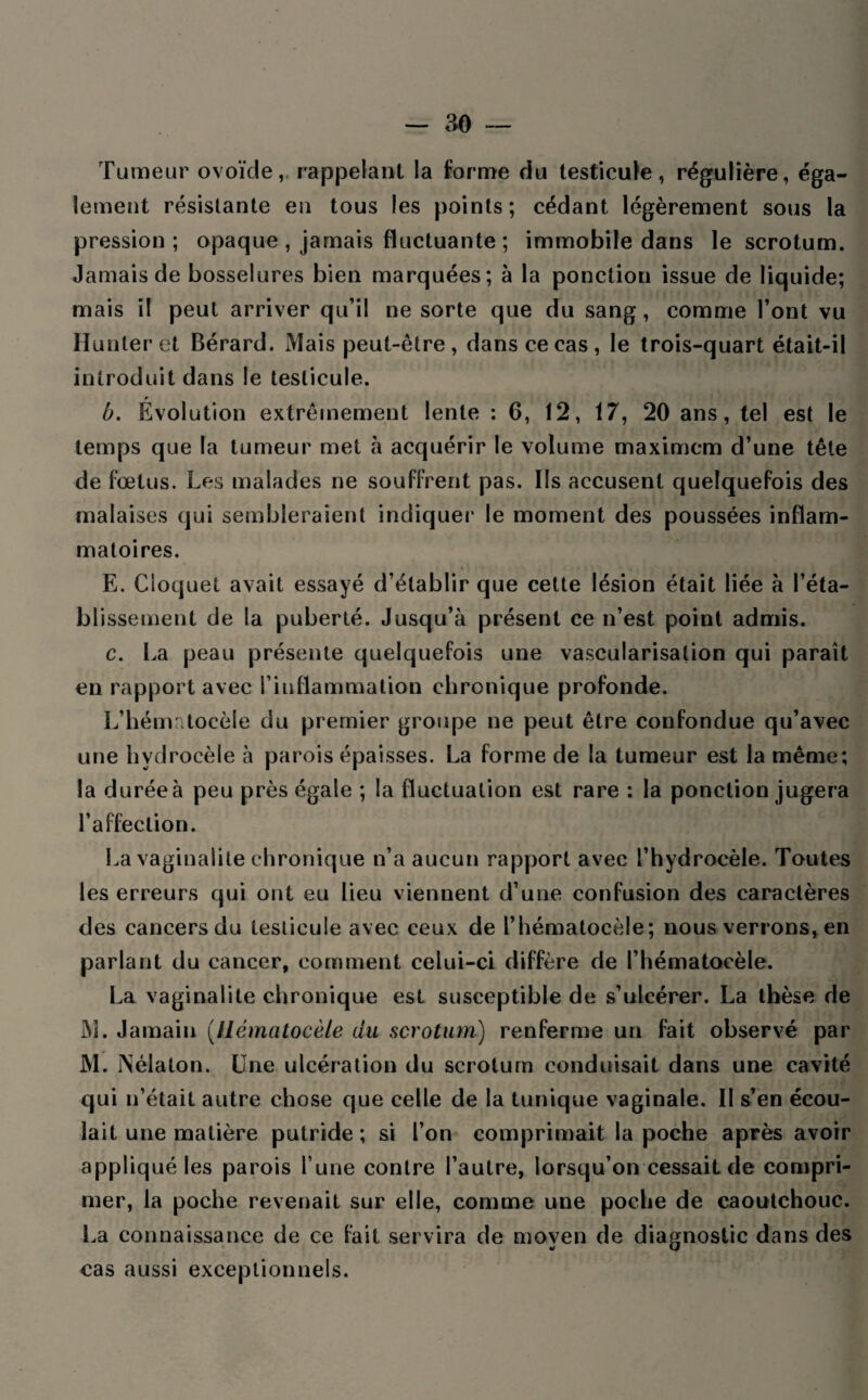 Tumeur ovoïde, rappelant la forme du testicule, régulière, éga¬ lement résistante en tous les points; cédant légèrement sous la pression ; opaque , jamais fluctuante ; immobile dans le scrotum. Jamais de bosselures bien marquées; à la ponction issue de liquide; mais il peut arriver qu’il ne sorte que du sang, comme l’ont vu Hunier et Bérard. Mais peut-être , dans ce cas, le trois-quart était-il introduit dans le testicule. t b. Evolution extrêmement lente : 6, 12, 17, 20 ans, tel est le temps que la tumeur met à acquérir le volume maximcm d’une tête de fœtus. Les malades ne souffrent pas. Ils accusent quelquefois des malaises qui sembleraient indiquer le moment des poussées inflam¬ matoires. E. Cloquet avait essayé d’établir que cette lésion était liée à l’éta¬ blissement de la puberté. Jusqu’à présent ce n’est point admis. c. La peau présente quelquefois une vascularisation qui paraît en rapport avec l’inflammation chronique profonde. L’hématocèle du premier groupe ne peut être confondue qu’avec une hydrocèle à parois épaisses. La forme de la tumeur est la même; la durée à peu près égale ; la fluctuation est rare ; la ponction jugera l’affection. La vaginalite chronique n’a aucun rapport avec l’hydrocèle. Toutes les erreurs qui ont eu lieu viennent d’une confusion des caractères des cancers du testicule avec ceux de Phématocèle; nous verrons, en parlant du cancer, comment celui-ci diffère de l’hématocèle. La vaginalite chronique est susceptible de s’ulcérer. La thèse de M. Jamain (.Uématocèle du scrotum) renferme un fait observé par M. Nétalon. Une ulcération du scrotum conduisait dans une cavité qui n’était autre chose que celle de la tunique vaginale. II s’en écou¬ lait une matière putride; si l’on comprimait la poche après avoir appliqué les parois l’une contre l’autre, lorsqu’on cessait de compri¬ mer, la poche revenait sur elle, comme une poche de caoutchouc. La connaissance de ce fait servira de moyen de diagnostic dans des cas aussi exceptionnels.