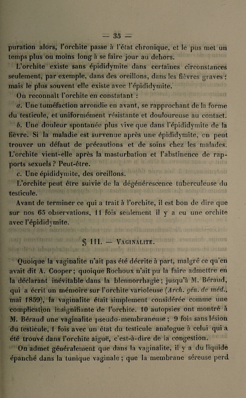 puration alors, l’orchite passe à l’état chronique, et le pus met un temps plus ou moins long à se faire jour au dehors. L’orchite existe sans épididymite dans certaines circonstances seulement, par exemple, dans des oreillons, dans les fièvres graves ; mais le plus souvent elle existe avec l’épididymite. On reconnaît l’orchite en constatant : a. Une tuméfaction arrondie en avant, se rapprochant de la forme du testicule, et uniformément résistante et douloureuse au contact. b. Une douleur spontanée plus vive que dans l’épididymite de la fièvre. Si la maladie est survenue après une épididymite, en peut trouver un défaut de précautions et de soins chez les malades. L’orchite vient-elle après la masturbation et l’abstinence de rap¬ ports sexuels? Peut-être. c. Une épididymite, des oreillons. L’orchite peut être suivie de la dégénérescence tuberculeuse du testicule. Avant de terminer ce qui a trait à l’orchite, il est bon de dire que sur nos 65 observations, 11 fois seulement il y a eu une orchite avec l’épididymite. § 111. — Vaginalite. Quoique la vaginalite n’ait pas été décrite à part, malgré ce qu’en avait dit A. Cooper; quoique Rocheux n’ait pu la faire admettre en la déclarant inévitable dans la blennorrhagie; jusqu’à M. Béraud, qui a écrit un mémoire sur l’orchite varioleuse (Arcli. gén. de méd mai 1859), la vaginalite était simplement considérée comme une complication insignifiante de l’orchite. 10 autopsies ont montré à M. Béraud une vaginalite pseudo-membraneuse; 9 fois sans lésion du testicule, 1 fois avec un état du testicule analogue à celui qui a été trouvé dans l’orchite aiguë, c’est-à-dire de la congestion. Qn admet généralement que dans la vaginalite, il y a du liquide épanché dans la tunique vaginale ; que la membrane séreuse perd