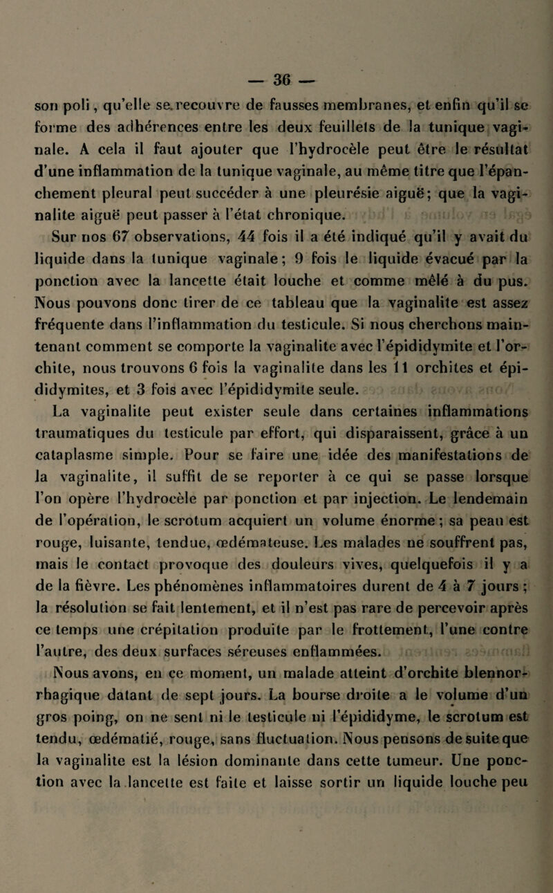 son poli, qu’elle se.recouvre de fausses membranes, et enfin qu’il se forme des adhérences entre les deux feuillets de la tunique vagi¬ nale. A cela il faut ajouter que l’hydrocèle peut être le résultat d’une inflammation de la tunique vaginale, au même titre que l’épan¬ chement pleural peut succéder à une pleurésie aiguë; que la vagi- nalite aiguë peut passer à l’état chronique. Sur nos 67 observations, 44 fois il a été indiqué qu’il y avait du liquide dans la tunique vaginale; 9 fois le liquide évacué par la ponction avec la lancette était louche et comme mêlé à du pus. Nous pouvons donc tirer de ce tableau que la vaginalite est assez fréquente dans l’inflammation du testicule. Si nous cherchons main¬ tenant comment se comporte la vaginalite avec l’épididymite et l’or- 4 chite, nous trouvons 6 fois la vaginalite dans les 11 orchites et épi¬ didymites, et 3 fois avec l’épididymite seule. La vaginalite peut exister seule dans certaines inflammations traumatiques du testicule par effort, qui disparaissent, grâce à un cataplasme simple. Pour se faire une idée des manifestations de la vaginalite, il suffit de se reporter à ce qui se passe lorsque l’on opère l’hydrocèle par ponction et par injection. Le lendemain de l’opération, le scrotum acquiert un volume énorme; sa peau est rouge, luisante, tendue, œdémateuse. Les malades ne souffrent pas, mais le contact provoque des douleurs vives, quelquefois il y a de la fièvre. Les phénomènes inflammatoires durent de 4 à 7 jours ; la résolution se fait lentement, et il n’est pas rare de percevoir après ce temps une crépitation produite par le frottement, l’une contre l’autre, des deux surfaces séreuses enflammées. Nous avons, en ce moment, un malade atteint d’orchite blennor- rhagique datant de sept jours. La bourse droite a le volume d’un gros poing, on ne sent ni le testicule ni l’épididyme, le scrotum est tendu, œdématié, rouge, sans fluctuation. Nous pensons de suite que la vaginalite est la lésion dominante dans cette tumeur. Une ponc¬ tion avec la.lancette est faite et laisse sortir un liquide louche peu