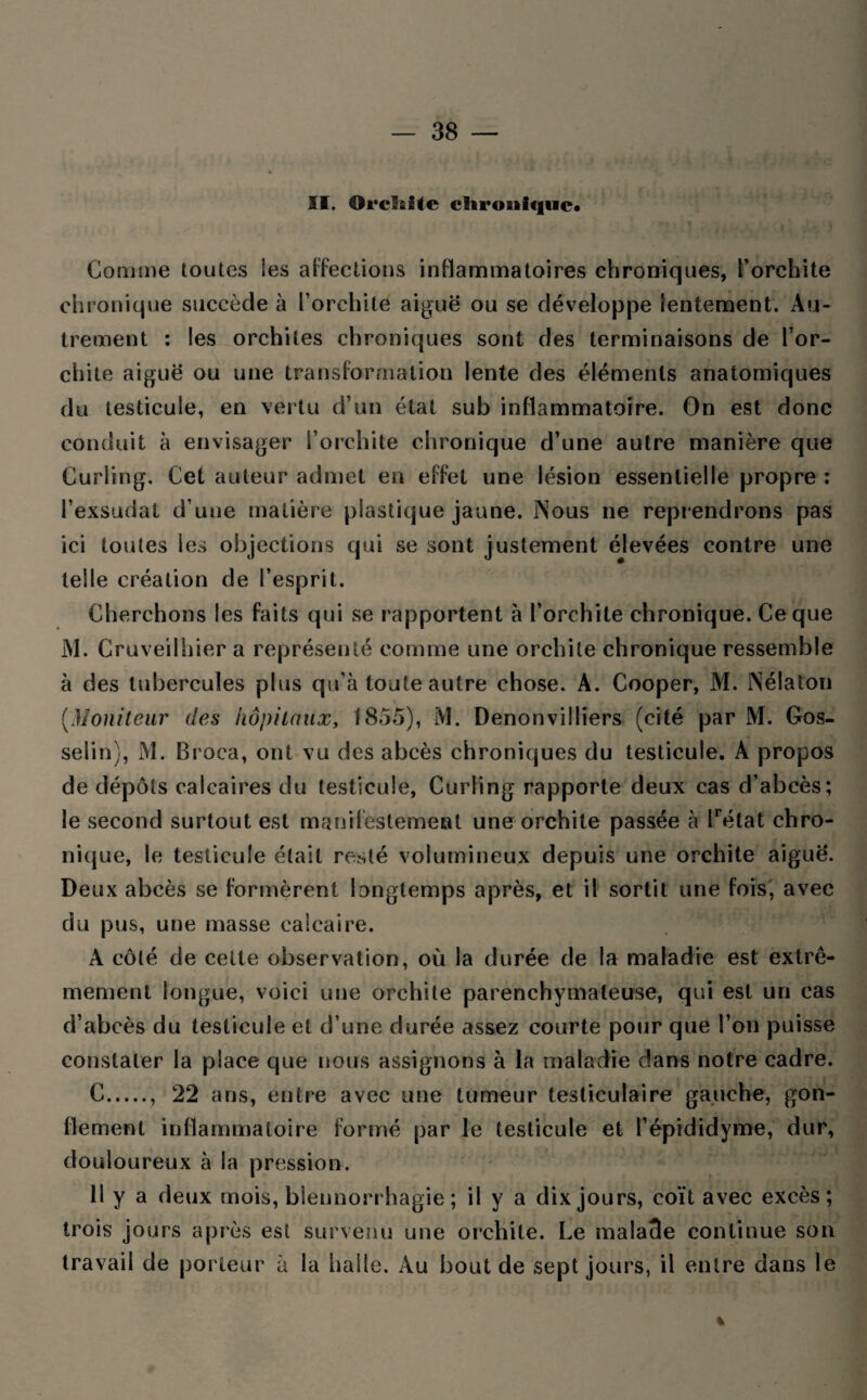 II. Orclîite chronique* Gomme toutes les affections inflammatoires chroniques, l’orchite chronique succède à l’orchite aiguë ou se développe lentement. Au¬ trement : les orchites chroniques sont des terminaisons de l’or¬ chite aiguë ou une transformation lente des éléments anatomiques du testicule, en ver tu d’un état sub inflammatoire. On est donc conduit à envisager l’orchite chronique d’une autre manière que Curling. Cet auteur admet en effet une lésion essentielle propre : l’exsudât d’une matière plastique jaune. Nous ne reprendrons pas ici toutes les objections qui se sont justement élevées contre une telle création de l’esprit. Cherchons les faits qui se rapportent à l’orchite chronique. Ce que M. Gruveilhier a représenté comme une orchite chronique ressemble à des tubercules plus qu’à toute autre chose. A. Cooper, M. Nélaton (Moniteur des hôpitaux, 1855), M. Denonvilliers (cité par M. Gos¬ selin), M. Br oca, ont vu des abcès chroniques du testicule. A propos de dépôts calcaires du testicule, Curling rapporte deux cas d’abcès; le second surtout est manifestement une orchite passée à lrétat chro¬ nique, le testicule était resté volumineux depuis une orchite aiguë. Deux abcès se formèrent longtemps après, et il sortit une fois, avec du pus, une masse calcaire. A côté de celte observation, où la durée de la maladie est extrê¬ mement longue, voici une orchite parenchymateuse, qui est un cas d’abcès du testicule et d’une durée assez courte pour que l’on puisse constater la place que nous assignons à la maladie dans notre cadre. C., 22 ans, entre avec une tumeur testiculaire gauche, gon¬ flement inflammatoire formé par le testicule et l’épididyme, dur, douloureux à la pression. 11 y a deux mois, blennorrhagie; il y a dix jours, coït avec excès; trois jours après est survenu une orchite. Le mala3e continue son travail de porteur à la halle. Au bout de sept jours, il entre dans le