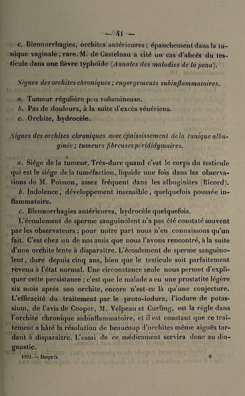 c. Blennorrhagies, orchites antérieures; épanchement dans la tu¬ nique vaginale, rare. M. de Castelnau a cité un cas d’abcès du tes¬ ticule dans une fièvre typhoïde (Annales des maladies de la peau). Signes des orchites chroniques ; engorgements subinflammatoires. a. Tumeur régulière peu volumineuse. b. Pas de douleurs, à la suite d’excès vénériens. c. Orchite, hydrocèle. Signes des orchites chroniques avec épaississement delà tunique albu- gince ; tumeurs fibreuses per ididy maires. \ a. Siège de la tumeur. Très-dure quand c’est le corps du testicule qui est le siège delà tuméfaction, liquide une fois dans les observa¬ tions de M. Poisson, assez fréquent dans les albuginites (Ricord). b. Indolence, développement insensible, quelquefois poussée in¬ flammatoire. c. Blennorrhagies antérieures, hydrocèle quelquefois. L’écoulement de sperme sanguinolent n’a pas été constaté souvent par les observateurs ; pour notre part nous n’en connaissons qu’un fait. C’est chez un de nos amis que nous l’avons rencontré, à la suite d’une orchite lente à disparaître. L’écoulement de sperme sanguino¬ lent, dure depuis cinq ans, bien que le testicule soit parfaitement revenu à l’état normal. Une circonstance seule nous permet d’expli¬ quer cette persistance ; c’est que le malade a eu une prostatite légère six mois après son orchite, encore n’est-ce là qu’une conjecture. L’efficacité du traitement par le proto-iodure, l’iodure de potas¬ sium, de l’avis de Cooper, M. Velpeau et Curling, est la règle dans l’orchite chronique subinflammatoire, et iî est constant que ce trai¬ tement a hâté la résolution de beaucoup d’orchites même aiguës tar¬ dant à disparaître. L’essai de ce médicament servira donc au dia¬ gnostic. 186t. — Després. 6