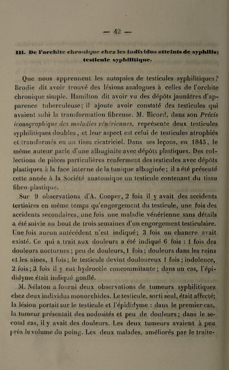 III. Ile l’oreliitc chroEiiqBie chta Scs IsatUvidus atteints de syphilis; testicule syphilitique* Que nous apprennent les autopsies de testicules syphilitiques? Brodie dit avoir trouvé des lésions analogues à celles de l’orehite chronique simple. Hamilton dit avoir vu des dépôts jaunâtres d’ap¬ parence tuberculeuse; il ajoute avoir constaté des testicules qui avaient subi la transformation fibreuse. M. Ricord, dans son Précis iconographique des maladies vénériennes, représente deux testicules syphilitiques doubles, et leur aspect est celui de testicules atrophiés et transformés en un tissu cicatriciel. Dans ses leçons, en 1845, le même auteur parle d’une albuginite avec dépôts plastiques. Des col¬ lections de pièces particulières renferment des testicules avec dépôts plastiques à la face interne de la tunique albuginée; il a été présenté cette année à la Société anatomique un testicule contenant du tissu fibro-plastique. Sur 9 observations d’A. Cooper, 2 fois il y avait des accidents tertiaires en même temps qu’engorgement du testicule, une fois des accidents secondaires, une fois une maladie vénérienne sans détails a été suivie au bout de trois semaines d’un engorgement testiculaire. Une fois aucun antécédent n’est indiqué; 3 fois un chancre avait existé. Ce qui a trait aux douleurs a été indiqué 6 fois : 1 fois des douleurs nocturnes ; peu de douleurs, 1 fois; douleurs dans les reins et les aines, 1 fois; le testicule devint douloureux 1 fois ; indolence, 2 fois; 3 fois il y eut hydrocèle concommilante ; dans un cas, l’épi- didyme était indiqué gonflé. M. INélaton a fourni deux observations de tumeurs syphilitiques chez deux individus monorchides. Le testicule, sorti seul, était affecté; la lésion portait sur le testicule et l’épididyme : dans le premier cas, la tumeur présentait des nodosités et peu de douleurs; dans le se¬ cond cas, il y avait des douleurs. Les deux tumeurs avaient à peu près le volume du poing. Les deux malades, améliorés par Je traite-