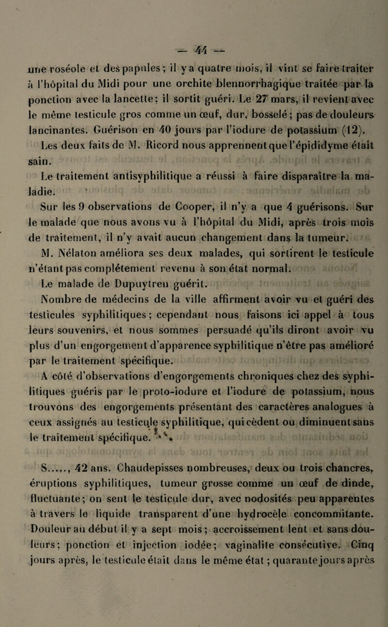 une roséole et des papules; il y a quatre mois, il vint se faire traiter à l’hôpital du Midi pour une orchite blennorrhagique traitée par la ponction avec la lancette: il sortit guéri. Le 27 mars, il revient avec le même testicule gros comme un œuf, dur, bosselé; pas de douleurs lancinantes. Guérison en 40 jours par î’iodure de potassium (12). Les deux faits de M. Ricord nous apprennent que l’épididyme était sain. Le traitement antisyphilitique a réussi à faire disparaître la ma¬ ladie. Sur les 9 observations de Cooper, il n’v a que 4 guérisons. Sur le malade que nous avons vu à l’hôpital du Midi, après trois mois de traitement, il n’y avait aucun changement dans la tumeur. * • M. Nélaton améliora ses deux malades, qui sortirent le testicule n’étant pas complètement revenu à son état normal. Le malade de Dupuytreu guérit. Nombre de médecins de la ville affirment avoir vu et guéri des testicules syphilitiques; cependant nous faisons ici appel à tous leurs souvenirs, et nous sommes persuadé qu’ils diront avoir vu plus d’un engorgement d’apparence syphilitique n’être pas amélioré par le traitement spécifique. À côté d’observations d’engorgements chroniques chez des syphi¬ litiques guéris par le proto-iodure et l’iodure de potassium, nous trouvons des engorgements présentant des caractères analogues à ceux assignés au testicule syphilitique, qui cèdent ou diminuent sans le traitement spécifique. • *.< S., 42 ans. Chaudepisses nombreuses, deux ou trois chancres, éruptions syphilitiques, tumeur grosse comme un œuf de dinde, fluctuante; on sent le testicule dur, avec nodosités peu apparentes à travers le liquide transparent d’une hydrocèle concommitante* Douleur au début il y a sept mois; accroissement lent et sans dou¬ leurs; ponction et injection iodée; vaginaüte consécutive. Cinq jours après, le testicule était dans le même état ; quarante jours après