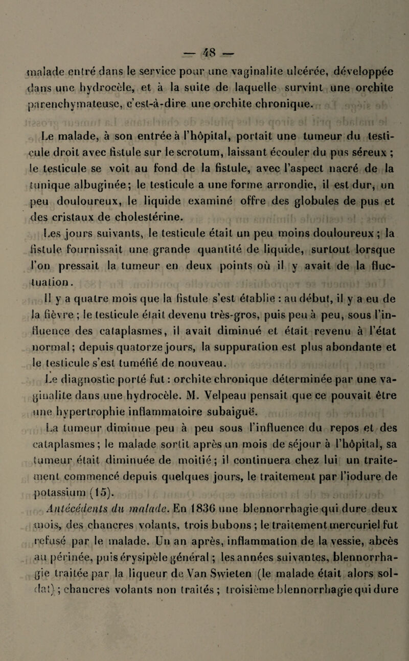malade entré dans le service pour une vaginalile ulcérée, développée dans une hydrocèle, et à la suite de laquelle survint une orchite parenchymateuse, c’est-à-dire une orchite chronique. Le malade, à son entrée à l’hôpital, portait une tumeur du testi¬ cule droit avec fistule sur le scrotum, laissant écouler du pus séreux ; le testicule se voit au fond de la fistule, avec l’aspect nacré de la tunique albuginée; le testicule a une forme arrondie, il est dur, un peu douloureux, le liquide examiné offre des globules de pus et des cristaux de cholestérine. Les jours suivants, le testicule était un peu moins douloureux ; la fistule, fournissait une grande quantité de liquide, surtout lorsque l’on pressait la tumeur en deux points où il y avait de la fluc¬ tuation . 1! y a quatre mois que la fistule s’est établie : au début, il y a eu de la fièvre ; le testicule était devenu très-gros, puis peu à peu, sous l’in¬ fluence des cataplasmes, il avait diminué et était revenu à l’état normal; depuis quatorze jours, la suppuration est plus abondante et le testicule s’est tuméfié de nouveau. « Le diagnostic porté fut : orchite chronique déterminée par une va- giualite dans une hydrocèle. M. Velpeau pensait que ce pouvait être une hypertrophie inflammatoire subaiguë. La tumeur diminue peu à peu sous l’influence du repos et des cataplasmes; le malade sortit après un mois de séjour à l’hôpital, sa tumeur était diminuée de moitié; i! continuera chez lui un traite¬ ment commencé depuis quelques jours, le traitement par l’iodure de potassium (15). Antécédents du malade. En 1836 une blennorrhagie qui dure deux mois, des chancres volants, trois bubons ; le traitement mercuriel fut refusé par le malade. Un an après, inflammation de la vessie, abcès au périnée, puis érysipèle général ; les années suivantes, blennorrha¬ gie traitée par la liqueur de Van Swieten (le malade était alors sol¬ dat) ; chancres volants non traités; troisième blennorrhagie qui dure