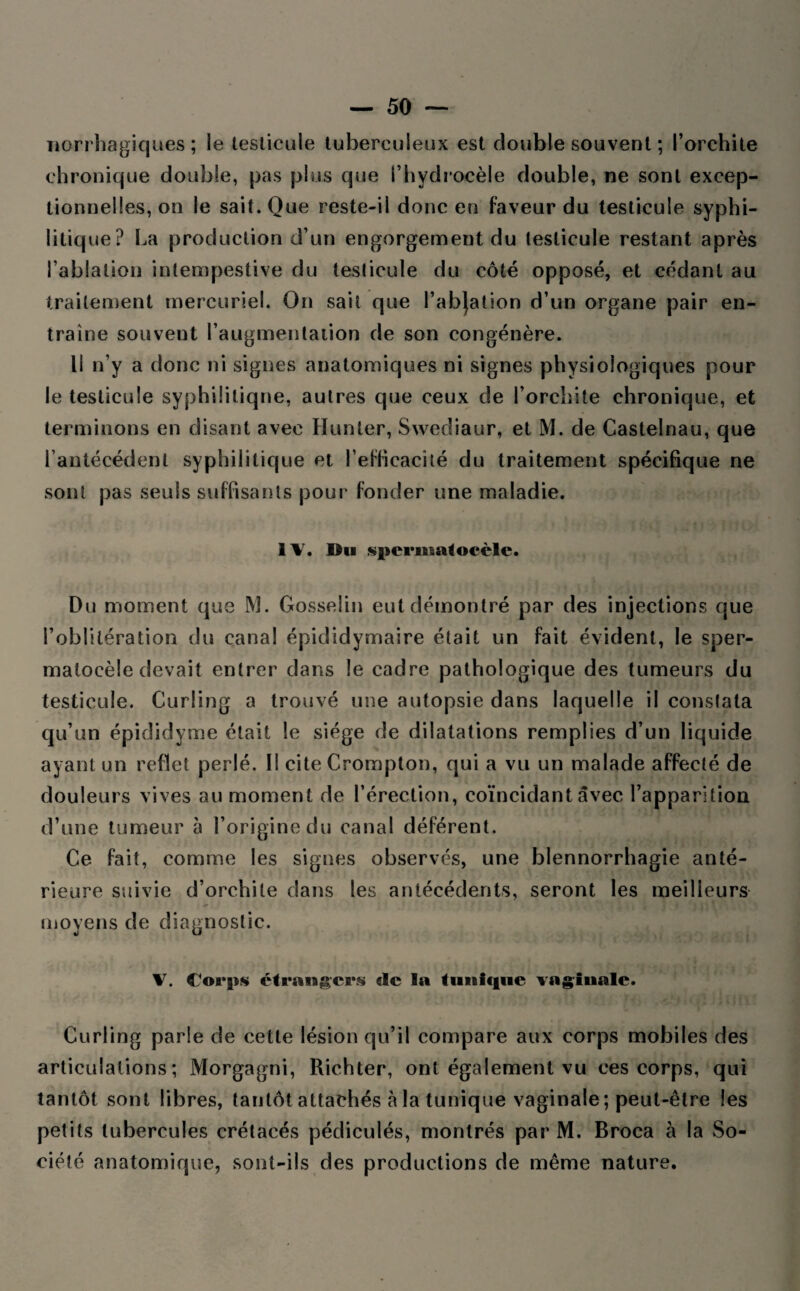 norrhagiques ; le testicule tuberculeux est double souvent ; l’orchite chronique double, pas plus que l’hydrocèle double, ne sont excep¬ tionnelles, on le sait. Que reste-il donc en faveur du testicule syphi¬ litique? La production d’un engorgement du testicule restant après l’ablation intempestive du testicule du côté opposé, et cédant au traitement mercuriel. On sait que l’abjation d’un organe pair en¬ traîne souvent l’augmentation de son congénère. Il n’y a donc ni signes anatomiques ni signes physiologiques pour le testicule syphilitique, autres que ceux de l’orchite chronique, et terminons en disant avec Ilunter, Swediaur, et M. de Castelnau, que l’antécédent syphilitique et l’efficacité du traitement spécifique ne sont pas seuls suffisants pour fonder une maladie. Bu s|)ci*ma<ocèlc. Du moment que M. Gosselin eut démontré par des injections que l’oblitération du canal épididymaire était un fait évident, le sper- matocèle devait entrer dans le cadre pathologique des tumeurs du testicule. Curling a trouvé une autopsie dans laquelle il constata qu’un épididyme était le siège de dilatations remplies d’un liquide ayant un reflet perlé. Il cite Crompton, qui a vu un malade affecté de douleurs vives au moment de l’érection, coïncidant avec l’apparition d’une tumeur à l’origine du canal déférent. Ce fait, comme les signes observés, une blennorrhagie anté¬ rieure suivie d’orchite dans les antécédents, seront les meilleurs moyens de diagnostic. V. Corps étrangers de la tiinicfuc vaginale. Curling parle de cette lésion qu’il compare aux corps mobiles des articulations; Morgagni, Richter, ont également vu ces corps, qui tantôt sont libres, tantôt attachés a la tunique vaginale; peut-être les petits tubercules crétacés pédiculés, montrés par M. Broca à la So¬ ciété anatomique, sont-ils des productions de même nature.