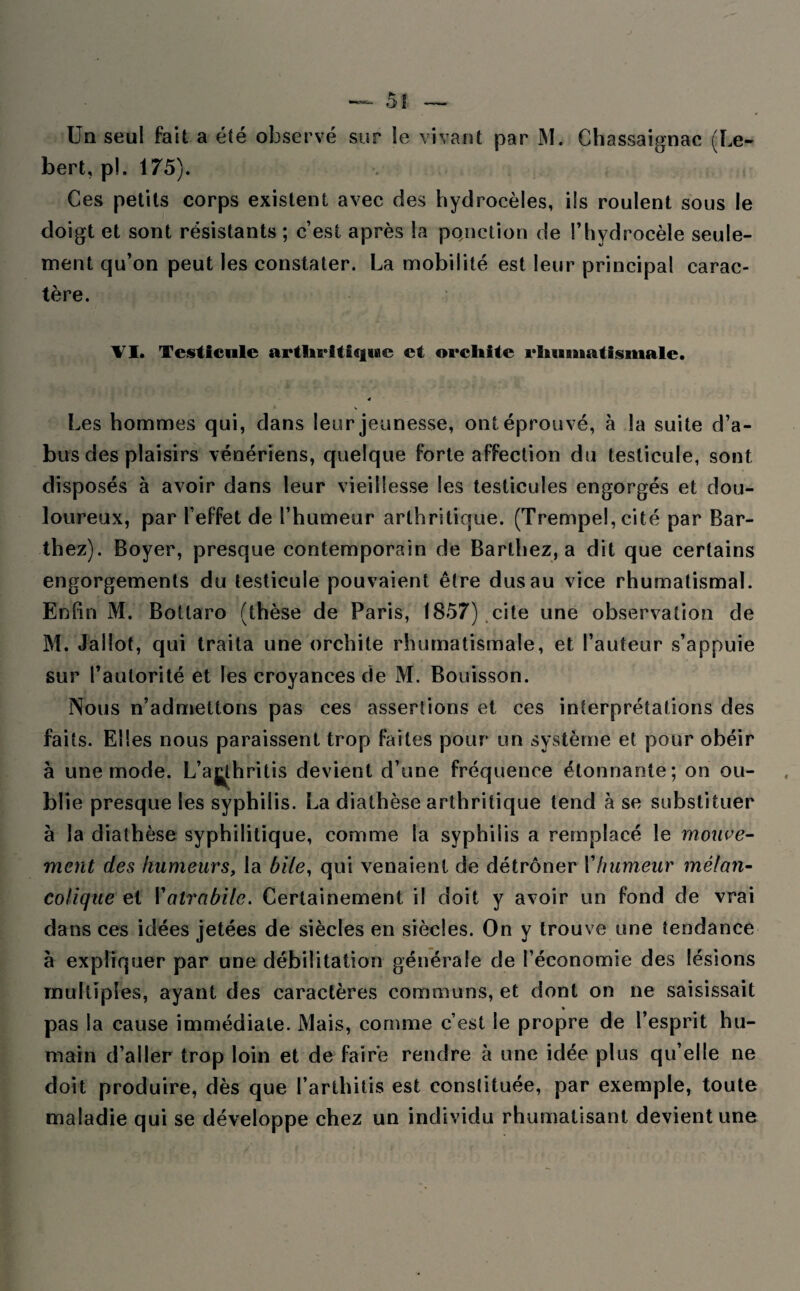 5î Un seul fait a été observé sur le vivant par M. Chassaignac (Le- bert, pi. 175). Ces petits corps existent avec des hydrocèles, ils roulent sous le doigt et sont résistants ; c’est après la ponction de l’hydrocèle seule¬ ment qu’on peut les constater. La mobilité est leur principal carac¬ tère. VI. Testicule arthritique et orchite rhuauatismale. 4 V Les hommes qui, dans leur jeunesse, ont éprouvé, à la suite d’a¬ bus des plaisirs vénériens, quelque forte affection du testicule, sont disposés à avoir dans leur vieillesse les testicules engorgés et dou¬ loureux, par l’effet de l’humeur arthritique. (Trempel, cité par Bar¬ thez). Boyer, presque contemporain de Barthez, a dit que certains engorgements du testicule pouvaient être dus au vice rhumatismal. Enfin M. Bottaro (thèse de Paris, 1857) cite une observation de M. Jallot, qui traita une orchite rhumatismale, et fauteur s’appuie sur l’autorité et les croyances de M. Bouisson. Nous n’admettons pas ces assertions et ces interprétations des faits. Elles nous paraissent trop faites pour un système et pour obéir à une mode. L’aj^thritis devient d’une fréquence étonnante; on ou¬ blie presque les syphilis. La diathèse arthritique tend à se substituer à la diathèse syphilitique, comme la syphilis a remplacé le mouve¬ ment des humeurs, la bile, qui venaient de détrôner Y humeur mélan¬ colique et Yatrabile. Certainement il doit y avoir un fond de vrai dans ces idées jetées de siècles en siècles. On y trouve une tendance à expliquer par une débilitation générale de l’économie des lésions multiples, ayant des caractères communs, et dont on ne saisissait pas la cause immédiate. Mais, comme c’est le propre de l’esprit hu¬ main d’aller trop loin et de faire rendre à une idée plus qu’elle ne doit produire, dès que l’arthitis est constituée, par exemple, toute maladie qui se développe chez un individu rhumatisant devient une