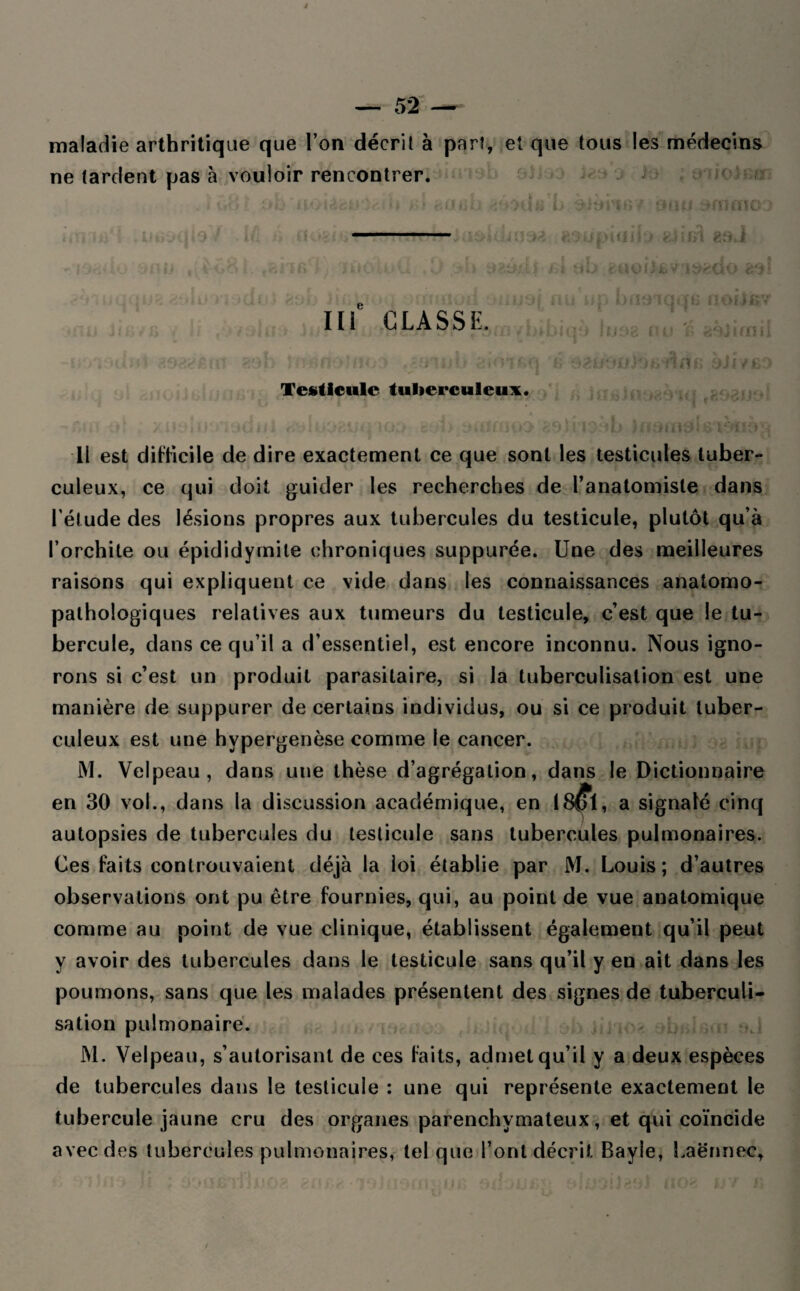maladie arthritique que l’on décrit à part, et que tous les médecins ne tardent pas à vouloir rencontrer. • ùt<: iï'jiicii U >'■> t.iihlî >adi; b àitii'ï87 OiHJ 3<i ^SUpUIilj feii ) i. i *■ i b ' U 015 y j ggj cio < Ili CLASSE. ik:; u, t>iioiqqe nchjkv *hioo lu SB iw if; «jèitrfid i /.•<«*; O £9&»*mi 801: î ; H ' / f * » \j«îïOlfi'j fi O^iJÔUJOfc dnB oJi7fiî Testicule tuberculeux. *•; »' > utniK . tdiil <- dua&uq io: tMiûipo ftOjnoôb Jnoiiioi6'ioiio; 11 est difficile de dire exactement ce que sont les testicules tuber¬ culeux, ce qui doit guider les recherches de l’anatomiste dans l’ét ude des lésions propres aux tubercules du testicule, plutôt qu’à l’orchite ou épididymite chroniques suppurée. Une des meilleures raisons qui expliquent ce vide dans les connaissances anatomo¬ pathologiques relatives aux tumeurs du testicule, c’est que le tu¬ bercule, dans ce qu’il a d’essentiel, est encore inconnu. Nous igno¬ rons si c’est un produit parasitaire, si la tuberculisation est une manière de suppurer de certains individus, ou si ce produit tuber¬ culeux est une hvpergenèse comme le cancer. M. Velpeau, dans une thèse d’agrégation, dans le Dictionnaire en 30 vol., dans la discussion académique, en 18$ï, a signalé cinq autopsies de tubercules du testicule sans tubercules pulmonaires. Ces faits controuvaient déjà la loi établie par M. Louis; d’autres observations ont pu être fournies, qui, au point de vue anatomique comme au point de vue clinique, établissent également qu’il peut y avoir des tubercules dans le testicule sans qu’il y eu ait dans les poumons, sans que les malades présentent des signes de tuberculi¬ sation pulmonaire. M. Velpeau, s’autorisant de ces faits, admet qu’il y a deux espèces de tubercules dans le testicule : une qui représente exactement le tubercule jaune cru des organes parenchymateux, et qui coïncide avec des tubercules pulmonaires, tel que l’ont décrit Bayle, Laënnec,