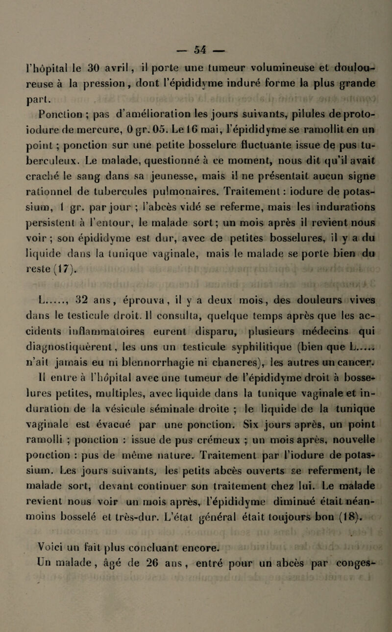 l’hôpital le 30 avril, il porte une tumeur volumineuse et doulou¬ reuse à la pression, dont l’épididyme induré forme la plus grande part. Ponction ; pas d’amélioration les jours suivants, pilules deproto- iodure de mercure, 0 gr. 05. Le 16 mai, l’épididyme se ramollit en un point ; ponction sur une petite bosselure fluctuante issue de pus tu¬ berculeux. Le malade, questionné à ce moment, nous dit qu’il avait craché le sang dans sa jeunesse, mais il ne présentait aucun signe rationnel de tubercules pulmonaires. Traitement: iodure de potas¬ sium, 1 gr. par jour ; l’abcès vidé se referme, mais les indurations persistent à l’entour, le malade sort; un mois après il revient nous voir; son épididyme est dur, avec de petites bosselures, il y a du liquide dans la tunique vaginale, mais le malade se porte bien du reste (17). mhi L.. 32 ans, éprouva, il y a deux mois, des douleurs vives dans le testicule droit. Il consulta, quelque temps après que les ac¬ cidents inflammatoires eurent disparu, plusieurs médecins qui diagnostiquèrent, les uns un testicule syphilitique (bien que L. n’ait jamais eu ni blennorrhagie ni chancres), les autres un cancer. Il entre à l’hôpital avec une tumeur de l’épididyme droit à bosse¬ lures petites, multiples, avec liquide dans la tunique vaginale et in¬ duration de la vésicule séminale droite ; le liquide de la tunique vaginale est évacué par une ponction. Six jours après, un point ramolli ; ponction : issue de pus crémeux ; un mois après, nouvelle ponction : pus de même nature. Traitement par l’iodure de potas¬ sium. Les jours suivants, les petits abcès ouverts se referment, le malade sort, devant continuer son traitement chez lui. Le malade revient nous voir un mois après, i’épididyme diminué était néan¬ moins bosselé et très-dur. L’état général était toujours bon (18). Voici un fait plus concluant encore. Un malade , âgé de 26 ans , entré pour un abcès par conges-