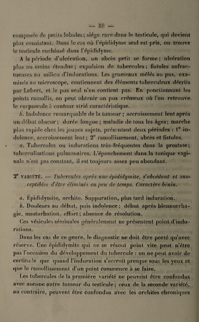 composée de petits lobules; siège rare dans le testicule, qui devient plus consistant. Dans le cas où l’épididyme seul est pris, on trouve le testicule enchâssé dans l’épididyme. A la période d’ulcération, un abcès petit se forme; ulcération plus ou-moins étendue; expulsion de tubercules; fistules anfrac¬ tueuses au milieu d’indurations. Les grumeaux mêlés au pus, exa¬ minés au microscope, contiennent des éléments tuberculeux décrits par Lebert, et le pus seul n’en contient pas. En ponctionnant les points ramollis, on peut obtenir un pus crémeux où l’on retrouve le corpuscule h contour strié caractéristique. b. Indolence remarquable de la tumeur ; accroissement lent après un début obscur; durée longue; maladie de tous les âges; marche plus rapide chez les jeunes sujets, présentant deux périodes : 1° in¬ dolence, accroissement lent; 2° ramollissement, abcès et fistules. a. Tubercules ou indurations très-fréquentes dans la prostate; tuberculisations pulmonaires. L’épanchement dans la tunique vagi¬ nale n’est pas constant, il est toujours assez peu abondant. 2e variété. —- Tubercules après une épididymite, s’abcédant et sus¬ ceptibles d'être éliminés en peu de temps. Caractère bénin. a. Épididymite, orchite. Suppuration, plus lard induration. b. Douleurs au début, puis indolence; début après blennorrha¬ gie, masturbation, effort; absence de résolution. Ces vésicules séminales généralement ne présentent point d’indu¬ rations. Dans les cas de ce genre, le diagnostic ne doit être porté qu’avec réserve. Une épididymite qui ne se résout point vite peut n’être pas l’occasion du développement du tubercule : on ne peut avoir de certitude que quand l’induration s’accroît presque sous les yeux et que le ramollissement d’un point commence à se faire. Les tubercules de la première variété ne peuvent être confondus avec aucune autre tumeur du testicule; ceux de la seconde variété, au contraire, peuvent être confondus avec les orchites chroniques