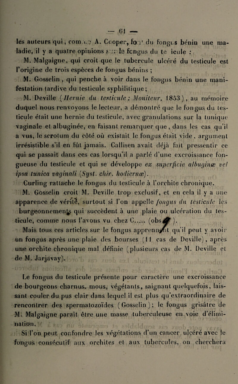 les auteurs qui, com.i/vi A. Cooper, fo:V du fongus bénin une ma¬ ladie, il y a quatre opinions yi: le fcngus du te icule ; M. Malgaigne, qui croit que le tubercule ulcéré du testicule est l’origine de trois espèces de fongus bénins ; M. Gosselin , qui penche à voir dans le fongus bénin une mani¬ festation tardive du testicule syphilitique; M. Deville ( Hernie du testicule ; Moniteur, 1853), au mémoire duquel nous renvoyons le lecteur, a démontré que le fongus du tes¬ ticule était une hernie du testicule, avec granulations sur la tunique vaginale et albuginée, en faisant remarquer que, dans les cas qu’il a vus, le scrotum du côté où existait le fongus était vide, argument irrésistible s’il en fût jamais. Callisen avait déjà fait pressentir ce qui se passait dans ces cas lorsqu’il a parié d’une excroissance fon¬ gueuse du testicule et qui se développe ex superficie a / bug in œ vel ipso tunica vaginali (Syst. chir. hodiernœ). Curling rattache le fongus du testicule à l’orchite chronique. M. Gosselin croit M. Deville trop exclusif, et en cela il y a une apparence de vérité, surtout si l’on appelle fongus du testicule les burgeonnemen^, qui succèdent à une plaie ou ulcération du tes¬ ticule, comme nous l’avons vu chez C. (obs^ ). l^ît Mais tous ces articles sur le fongus apprenn^it qu’il peut y avoir un fongus après une plaie des bourses (11 cas de Deville), après une orchite chronique rnal définie (plusieurs cas de M. Deville et de M. Jarjavay). Le fongus du testicule présente pour caractère une excroissance de bourgeons charnus, mous, végétants, saignant quelquefois, lais¬ sant couler du pus clair dans lequel il est plus qu’extraordinaire de rencontrer des spermatozoïdes (Gosselin); le fongus grisâtre de M. Malgaigne paraît être une masse tuberculeuse en voie d’élimi¬ nation. Si l’on peut confondre les végétations d’un cancer ulcéré avec le fongus consécutif aux orchites et aux tubercules, on cherchera