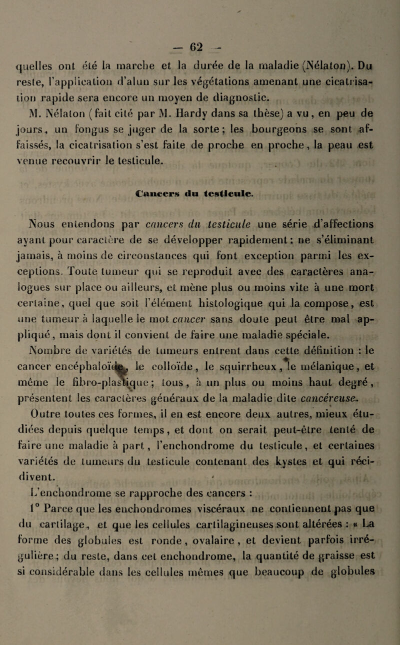 quelles ont été la marche et la durée de la maladie (Nélaton). Du reste, l'application d’alun sur les végétations amenant une cicatr isa¬ tion rapide sera encore un moyen de diagnostic. M. Nélalon (fait cité par M. Hardy dans sa thèse) a vu, en peu de jours, un fongus se juger de la sorte; les bourgeons se sont af¬ faissés, la cicatrisation s’est faite de proche en proche, la peau est venue recouvrir le testicule. ♦ Cancer» du testicule. Nous entendons par cancers du testicule une série d’affections ayant pour caractère de se développer rapidement; ne s’éliminant jamais, à moins de circonstances qui font exception parmi les ex¬ ceptions. Toute tumeur qui se reproduit avec des caractères ana¬ logues sur place ou ailleurs, et mène plus ou moins vite à une mort certaine, quel que soit l’élément histologique qui la compose, est une tumeur à laquelle ie mot cancer sans doute peut être mal ap¬ pliqué, mais dont il convient de faire une maladie spéciale. Nombre de variétés de tumeurs entrent dans cette définition : le cancer encépha!oï<àeu le colloïde, le squirrheux ,*!e mélanique, et même le fïbro-plastique ; tous, à un plus ou moins haut degré, présentent les caractères généraux de la maladie dite cancéreuse. Outre toutes ces formes, il en est encore deux autres, mieux étu¬ diées depuis quelque temps, et dont on serait peut-être tenté de faire une maladie à part, i’enchondrome du testicule, et certaines variétés de tumeurs du testicule contenant des kystes et qui réci¬ divent. L’enchondrome se rapproche des cancers : 1° Parce que les enchondromes viscéraux ne contiennent pas que du cartilage , et que les cellules cartilagineuses sont altérées ; « La forme des globules est ronde , ovalaire , et devient parfois irré¬ gulière^ du reste, dans cet enchondrome, la quantité de graisse est si considérable dans les cellules mêmes que beaucoup de globules