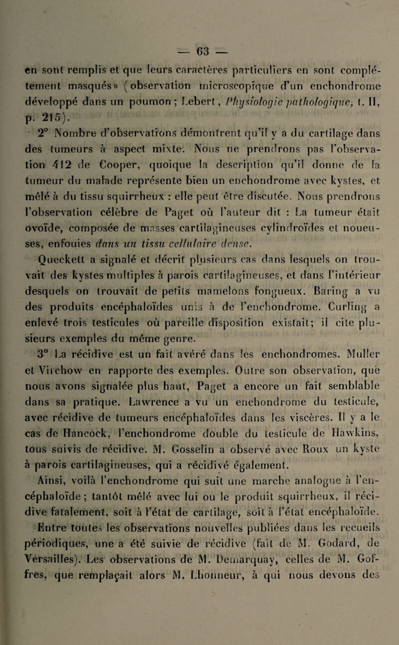 cri sont remplis et que leurs caractères particuliers en sont complè¬ tement masqués » (observation microscopique d’un enchonclrome développé dans un poumon; Lebert, Physiologie pathologique, Il, p. 215). 2° Nombre d’observations démontrent qu’il y a du cartilage dans des tumeurs à aspect mixte. Nous ne prendrons pas l’observa¬ tion 412 de Cooper, quoique la description qu’il donne de la tumeur du malade représente bien un enchondrome avec kystes, et mêlé à du tissu squirrheux : elle peut être discutée. Nous prendrons l’observation célèbre de Paget où l’auteur dit : La tumeur était ovoïde, composée de masses cartilagineuses cylindroïdes et noueu¬ ses, en Fouies dans un tissu cellulaire dense. Queckell a signalé et décrit plusieurs cas dans lesquels on trou¬ vait des kystes multiples à parois cartilagineuses, et dans l’intérieur desquels on trouvait de petits mamelons fongueux. Baring a vu des produits encéphaloïdes unis à de Lenchondrome. Curling a enlevé trois testicules où pareille disposition existait; il cite plu¬ sieurs exemples du même genre. 3° La récidive est un fait avéré dans les enchondromes. Muller et Virchow en rapporte des exemples. Outre son observation, que nous avons signalée plus haut, Paget a encore un Fait semblable dans sa pratique. Lawrence a vu un enchondrome du testicule, avec récidive de tumeurs encéphaloïdes dans les viscères. Il y a le cas de Hancock, Lenchondrome double du testicule de Hawkins, tous suivis de récidive. M. Gosselin a observé avec Roux un kyste à parois cartilagineuses, qui a récidivé également. Ainsi, voilà Lenchondrome qui suit une marche analogue à l’eu— céphaloïde; tantôt mêlé avec lui ou le produit squirrheux, il réci¬ dive fatalement, soit à l’état de cartilage, soit à Létal encéphaloïde. Entre toutes les observations nouvelles publiées dans les recueils périodiques, une a été suivie de récidive (Fait de M. Godard, de Versailles). Les observations de M. Demarquay, celles de M. GoF- fres, que remplaçait alors M, Lhonneur, à qui nous devons des