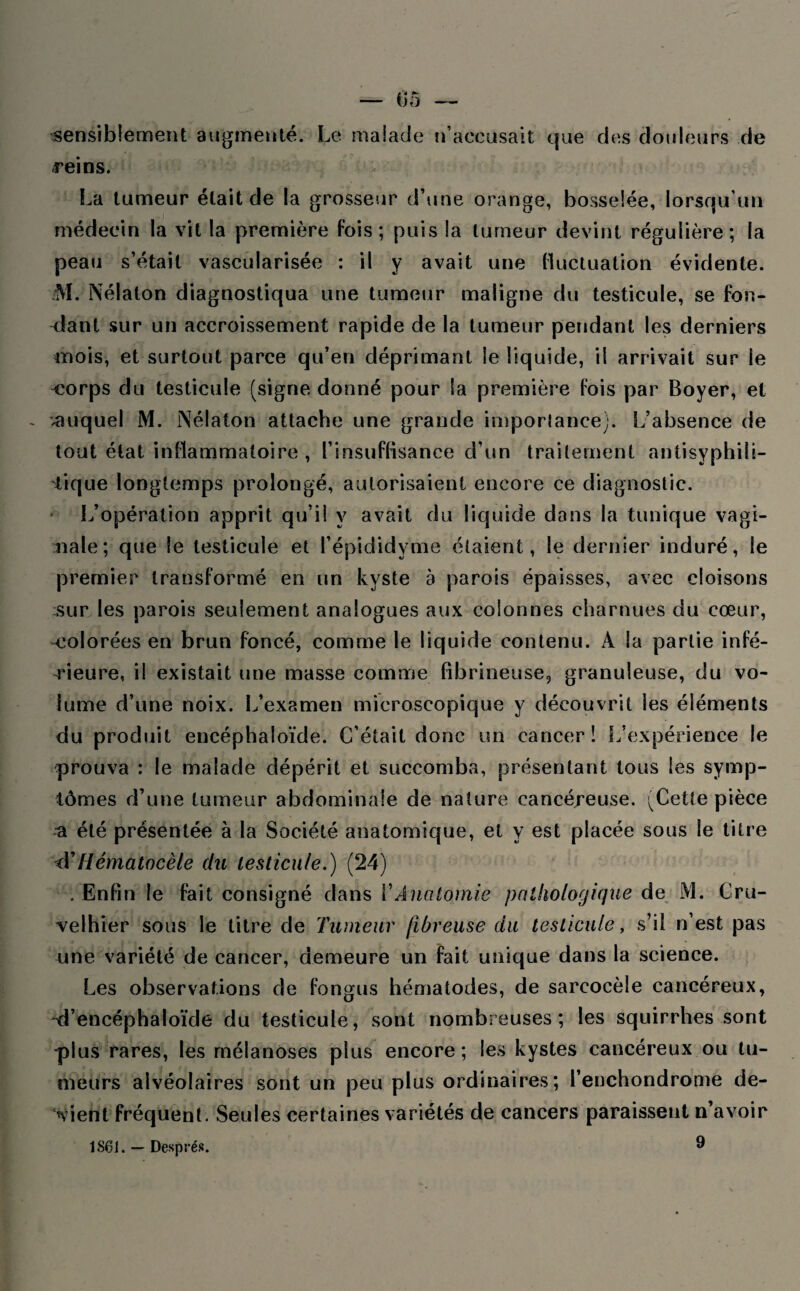 sensiblement augmenté. Le malade n’accusait que des douleurs de reins. La tumeur était de la grosseur d’une orange, bosselée, lorsqu’un médecin la vit la première fois; puis la tumeur devint régulière; la peau s’était vascularisée : il y avait une fluctuation évidente. M. Nélalon diagnostiqua une tumeur maligne du testicule, se fon¬ dant sur un accroissement rapide de la tumeur pendant les derniers mois, et surtout parce qu’en déprimant le liquide, il arrivait sur le <;orps du testicule (signe donné pour la première fois par Boyer, et .auquel M. Nélaton attache une grande imporlanee). [/absence de tout état inflammatoire , l’insuffisance d’un traitement antisyphili- iique longtemps prolongé, autorisaient encore ce diagnostic. L’opération apprit qu’il y avait du liquide dans la tunique vagi¬ nale; que le testicule et l’épididyme étaient, le dernier induré, le premier transformé en un kyste a parois épaisses, avec cloisons sur les parois seulement analogues aux colonnes charnues du cœur, -colorées en brun foncé, comme le liquide contenu. À la partie infé¬ rieure, il existait une masse comme fibrineuse, granuleuse, du vo¬ lume d’une noix. L’examen microscopique y découvrit les éléments du produit encéphaloïde. C’était donc un cancer! L’expérience le prouva : le malade dépérit et succomba, présentant tous les symp¬ tômes d’une tumeur abdominale de nature cancéreuse. (Cette pièce a été présentée à la Société anatomique, et y est placée sous le titre <YHématocèle du testicule.) (24) . Enfin le fait consigné dans Y Anatomie pathologique de M. Cru- velhier sous le titre de Tumeur fibreuse du testicule, s’il n’est pas une variété de cancer, demeure un fait unique dans la science. Les observations de fongus hématodes, de sarcocèle cancéreux, -d’encéphaloïde du testicule, sont nombreuses; les squirrhes sont plus rares, les mélanoses plus encore; les kystes cancéreux ou tu¬ meurs alvéolaires sont un peu plus ordinaires; l’enchondrome de¬ vient fréquent. Seules certaines variétés de cancers paraissent n’avoir 1861. — Després. ®