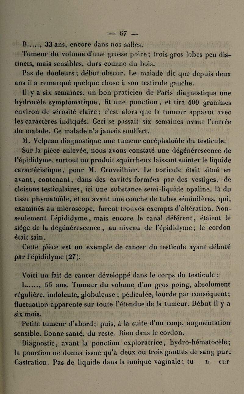 B., 33 ans, encore dans nos salles. Tumeur du volume d’une grosse poire; trois gros lobes peu dis¬ tincts, mais sensibles, durs comme du bois. Pas de douleurs ; début obscur. Le malade dit que depuis deux ans il a remarqué quelque chose à son testicule gauche. Il y a six semaines, un bon praticien de Paris diagnostiqua une hydrocèle symptomatique, fit une ponction, et tira 400 grammes environ de sérosité claire; c’est alors que la tumeur apparut avec les caractères indiqués. Ceci se passait six semaines avant l’entrée du malade. Ce malade n’a jamais souffert. M. Velpeau diagnostique une tumeur eneéphaloïde du testicule. Sur la pièce enlevée, nous avons constaté une dégénérescence de l’épididyme, surtout un produit squirrheux laissant suinter le liquide caractéristique, pour M. Cruveilhier. Le testicule était situé en avant, contenant, dans des cavités formées par des vestiges, de cloisons testiculaires, ici une substance semi-liquide opaline, là du tissu phymatoïde, et en avant une couche de tubes séminifères, qui, examinés au microscope, furent trouvés exempts d’altération. Non- seulement l’épididyme, mais encore le canal déférent, étaient le siège de la dégénérescence, au niveau de l’épididyme ; le cordon était sain. Cette pièce est un exemple de cancer du testicule ayant débuté par l’épididyme (27). Voici un fait de cancer développé dans le corps du testicule : L., 55 ans. Tumeur du volume d’un gros poing, absolument régulière, indolente, globuleuse ; pédiculée, lourde par conséquent; fluctuation apparente sur toute l’étendue de la tumeur. Début il y a six mois. Petite tumeur d’abord: puis, à la suite d’un coup, augmentation sensible. Bonne santé, du reste. Rien dans le cordon. Diagnostic, avant la ponction exploratrice, hydro-hématocèle; la ponction ne donna issue qu’à deux ou trois gouttes de sang pur. Castration. Pas de liquide dans la tunique vaginale; tu n. tur