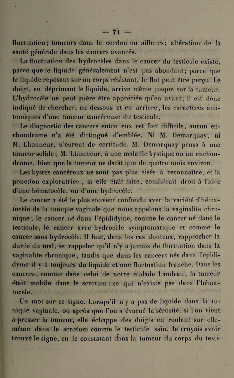 fluctuation; tumeurs dans le cordon ou ailleurs; altération de la santé générale dans les cancers avancés. La fluctuation des hydrocèles dans le cancer du testicule existe, parce que le liquide généralement n’est pas abondant; parce que le liquide reposant sur un corps résistant, le flot peut être perçu. Le doigt, en déprimant le liquide, arrive même jusque sur la tumeur. L’hydrocèle ne peut guère être appréciée qu’en avant; il est donc indiqué de chercher, en dessous et en arrière, les caractères ana¬ tomiques d’une tumeur cancéreuse du testicule. Le diagnostic des cancers entre eux est fort difficile, aucun en- chondrome n’a été distingué d’emblée. Ni M. Demarquay, ni M. Lhonneur, n’eurent, de certitude. M. Demarquay pensa à une tumeur solide ; M. Lhonneur, à une maladie kystique ou un enchon- drome, bien que la tumeur ne datât que de quatre mois environ. Les kystes cancéreux ne sont pas plus aisés à reconnaître, et la ponction exploratrice , si elle était faite, conduirait droit à l’idée d’une hémalocèle, ou d’une hydrocèle. Le cancer a été le plus souvent confondu avec la variété d’héma- tocèie de la tunique vaginale que nous appelons la vaginalite chro¬ nique ; le cancer né dans l’épididyrne, comme le cancer né dans le testicule, le cancer avec hydrocèle symptomatique et comme le cancer sans hydrocèle. Il faut, dans les cas douteux, rapprocher la durée du mal, se rappeler qu’il n’y a jamais de fluctuation dans la vaginalite chronique, tandis que dans les cancers nés dans l’épidi- dyme il y a toujours du liquide et une fluctuation franche. Dans les cancers, comme dans celui de notre malade Landeau, la tumeur était mobile dans le scrotum : ce qui n’existe pas dans l’héma- tocèle. Un mot sur ce signe. Lorsqu’il n’v a pas de liquide dans la tu¬ nique vaginale, ou après que l’on a évacué la sérosité, si l’on vient à presser la tumeur, elle échappe des doigts en roulant sur elle- même dans le scrotum comme le testicule sain. Je croyais avoir trouvé le signe, en le constatant dans la tumeur du corps du testi-