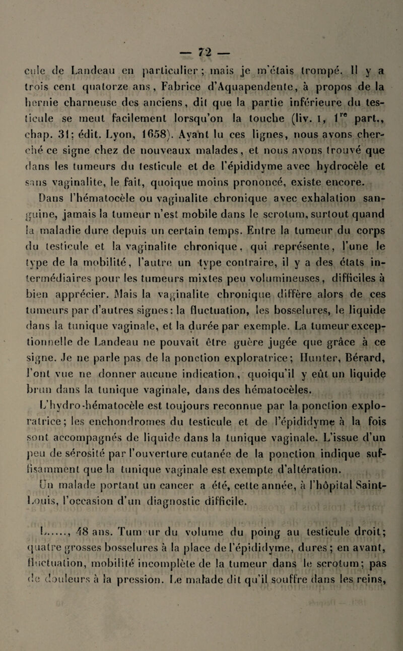 cuie de Landeau en particulier ; mais je m'étais trompé, i! y a trois cent quatorze ans, Fabrice d’Àquapendente, à propos de la hernie charneuse des anciens, dit que !a partie inférieure du tes¬ ticule se meut facilement lorsqu’on la touche (liv. I, 1re part., chap. 31: édit. Lyon, 1658). Ayant lu ces lignes, nous avons cher¬ ché ce signe chez de nouveaux malades, et nous avons trouvé que dans les tumeurs du testicule et de l’épididyme avec hydrocèle et sans vaginalite, le fait, quoique moins prononcé, existe encore. Dans l’hématocèle ou vaginalite chronique avec exhalation san¬ guine, jamais la tumeur n’est mobile dans le scrotum, surtout quand la maladie dure depuis un certain temps. Entre la tumeur du corps du testicule et la vaginalite chronique, qui représente, l’une le type de la mobilité, l’autre un type contraire, il y a des états in¬ termédiaires pour les tumeurs mixtes peu volumineuses, difficiles à bien apprécier. Mais la vaginalite chronique diffère alors de ces tumeurs par d’autres signes: la fluctuation, les bosselures, le liquide dans la tunique vaginale, et la durée par exemple. La tumeur excep¬ tionnelle de Landeau ne pouvait être guère jugée que grâce à ce signe. Je ne parle pas de la ponction exploratrice; Hunter, Bérard, l’ont vue ne donner aucune indication, quoiqu’il y eût un liquide brun dans la tunique vaginale, dans des hématocèles. L’hydro-hématocèle est toujours reconnue par la ponction explo¬ ratrice; les enehondrornes du testicule et de l’épididyme à la fois sont accompagnés de liquide dans la tunique vaginale. L’issue d’un peu de sérosité par l’ouverture cutanée de la ponction indique suf¬ fisamment que la tunique vaginale est exempte d’altération. Un malade portant un cancer a été, cette année, à l’hôpital Saint- Louis, l’occasion d’un diagnostic difficile. L., 'îS ans. Tumeur du volume du poing au testicule droit; quatre grosses bosselures à la place de l’épididyme, dures; en avant, fluctuation, mobilité incomplète de la tumeur dans le scrotum; pas de douleurs à la pression. Le malade dit qu’il souffre dans les reins.