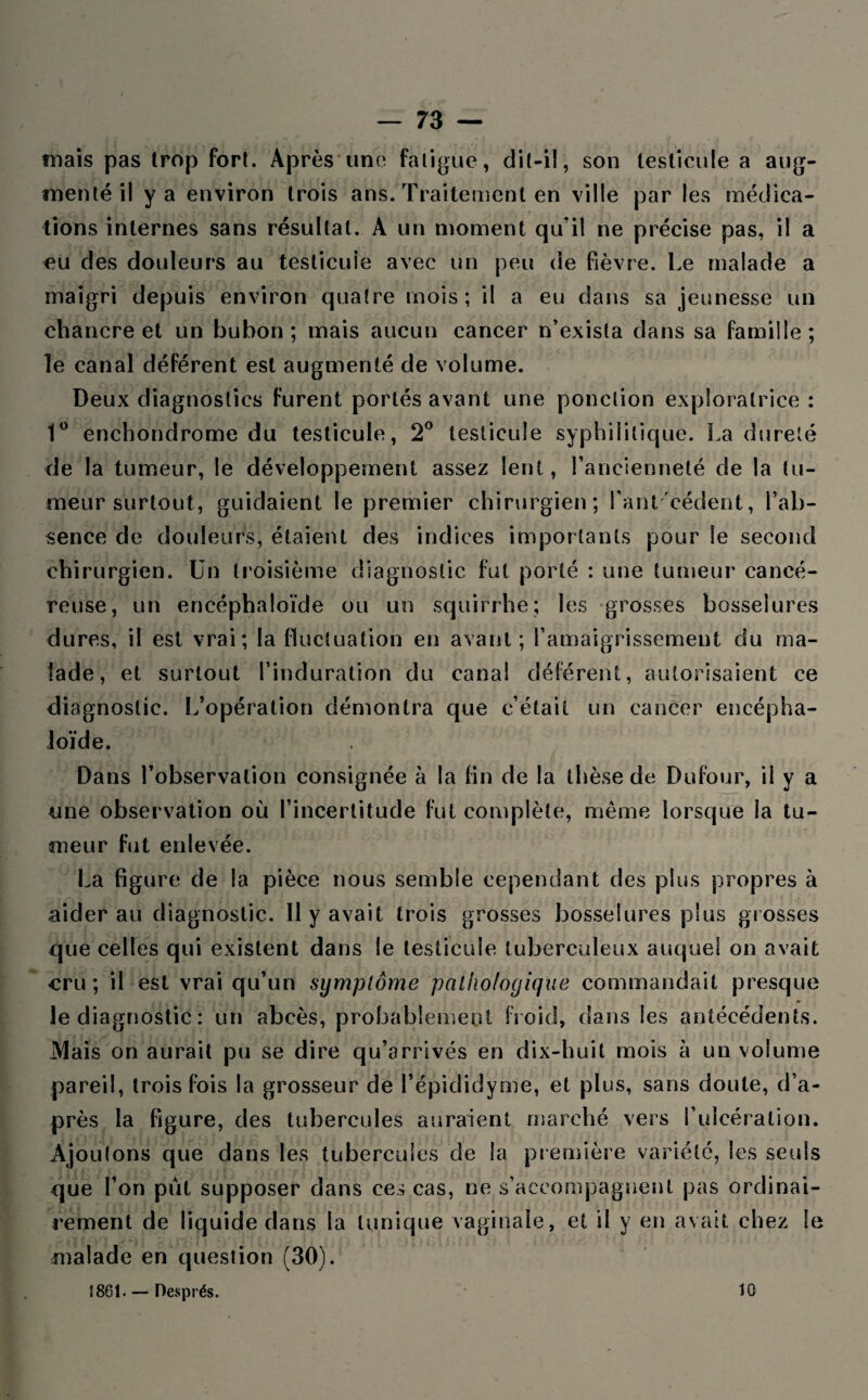 mais pas trop fort. Après une fatigue, dil-il, son testicule a aug¬ menté il y a environ trois ans. Traitement en ville par les médica¬ tions internes sans résultat. A un moment qu'il ne précise pas, il a eu des douleurs au testicule avec un peu de fièvre. Le malade a maigri depuis environ quatre mois; il a eu dans sa jeunesse un chancre et un bubon; mais aucun cancer n’exista dans sa famille; le canal déférent est augmenté de volume. Deux diagnostics furent portés avant une ponction exploratrice: 1° enchondrome du testicule, 2° testicule syphilitique. La dureté de la tumeur, le développement assez lent, l’ancienneté de la tu¬ meur surtout, guidaient le premier chirurgien; Tant cèdent, l’ab¬ sence de douleurs, étaient des indices importants pour le second chirurgien. Un troisième diagnostic fut porté : une tumeur cancé¬ reuse, un encéphaloïde ou un squirrhe; les grosses bosselures dures, il est vrai; la fluctuation en avant; l’amaigrissement du ma¬ lade, et surtout l’induration du canal déférent, autorisaient ce diagnostic. L’opération démontra que c’était un cancer encépha¬ loïde. Dans l’observation consignée à la fin de la thèse de Dufour, il y a une observation où l’incertitude fut complète, même lorsque la tu¬ meur fut enlevée. La figure de la pièce nous semble cependant des plus propres à aider au diagnostic. 11 y avait trois grosses bosselures plus grosses que celles qui existent dans le testicule tuberculeux auquel on avait cru; il est vrai qu’un symptôme pathologique commandait presque le diagnostic : un abcès, probablement froid, dans Ses antécédents. JMais on aurait pu se dire qu’arrivés en dix-huit mois à un volume pareil, trois fois la grosseur de l’épididyme, et plus, sans doute, d’a¬ près la figure, des tubercules auraient marché vers l’ulcération. Ajoutons que dans les tubercules de la première variété, les seuls que l’on pût supposer dans ces cas, ne s’accompagnent pas ordinai¬ rement de liquide dans la tunique vaginale, et il y en avait chez le malade en question (30). î 861. — Oesprés. 10