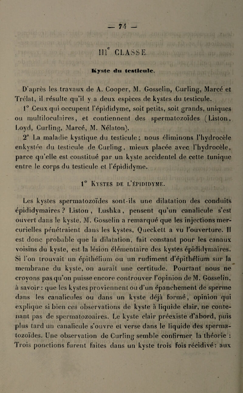 IIIe CLASSE. Kyste du testicule. D'après les travaux de A. Cooper, M. Gosselin, Curling, Marcé et Trélat, il résulte qu’il y a deux espèces de kystes du testicule. 1° Ceux qui occupent l’épididyme, soit petits, soit grands, uniques ou multiloculaires, et contiennent des spermatozoïdes (Liston, Loyd, Curling, Marcé, M. Nélaton). 2° La maladie kystique du testicule; nous éliminons l’hydrocèle enkystée du testicule de Curling, mieux placée avec l’hydrocèle, parce qu’elle est constitué par un kyste accidentel de cette tunique entre le corps du testicule et l’épididyme. 1° Kystes de l’épididyme. Les kystes spermatozoïdes sont-ils une dilatation des conduits épididymaires ? Liston , Lushka, pensent qu’un canalicule s’est ouvert dans le kyste. M. Gosselin a remarqué que les injections mer¬ curielles pénétraient dans les kystes, Queckett a vu l’ouverture. Il est donc probable que la dilatation, fait constant pour les canaux voisins du kyste, est la lésion élémentaire des kystes épididymaires. Si I on trouvait un épithélium ou un rudiment d’épithélium sur la membrane du kyste, on aurait une certitude. Pourtant nous ne croyons pasqu’on puisse encore controuver l’opinion deM. Gosselin, à savoir: que les kystes proviennent ou d’un épanchement de sperme dans les canalicules ou dans un kyste déjà formé, opinion qui explique si bien ces observations de kyste à liquide clair, ne conte¬ nant pas de spermalozoaires. Le kyste clair préexiste d’abord, puis plus tard un canalicule s’ouvre et verse dans le liquide des sperma¬ tozoïdes. Une observation de Curling semble confirmer la théorie : Trois ponctions furent faites dans un kyste trois fois récidivé : aux i a h .43'Yi .viyu-j' tjftwpq, ai/up . pu; mi/t * ïp t