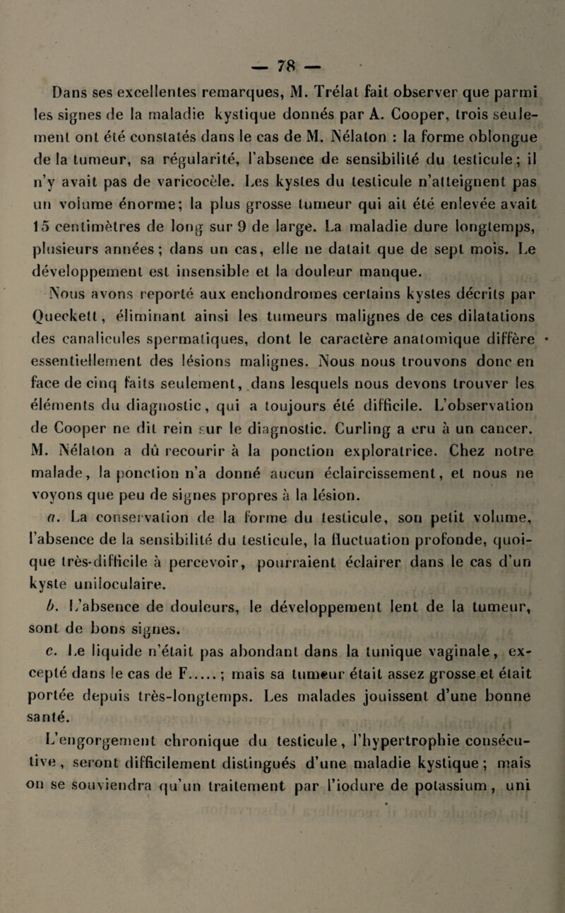 les signes de la maladie kystique donnés par A. Cooper, trois seule¬ ment ont été constatés dans le cas de M. INélaton : la forme oblongue delà tumeur, sa régularité, l’absence de sensibilité du testicule; il n’y avait pas de varicocèle. Les kystes du testicule n’atteignent pas un volume énorme; la plus grosse tumeur qui ait été enlevée avait 15 centimètres de long sur 9 de large. La maladie dure longtemps, plusieurs années; dans un cas, elle ne datait que de sept mois. Le développement est insensible et la douleur manque. Nous avons reporté aux enchondromes certains kystes décrits par Queckett, éliminant ainsi les tumeurs malignes de ces dilatations des canalicules spermatiques, dont le caractère anatomique diffère * essentiellement des lésions malignes. Nous nous trouvons donc en face de cinq faits seulement, dans lesquels nous devons trouver les éléments du diagnostic, qui a toujours été difficile. L’observation de Cooper ne dit rein sur le diagnostic. Curling a cru à un cancer. M. Nélaton a dû recourir à la ponction exploratrice. Chez notre malade, la ponction n’a donné aucun éclaircissement, et nous ne voyons que peu de signes propres à la lésion. a. La conservation de la forme du testicule, son petit volume, l’absence de la sensibilité du testicule, la fluctuation profonde, quoi¬ que très-difficile à percevoir, pourraient éclairer dans le cas d’un kyste uniloculaire. b. L’absence de douleurs, le développement lent de la tumeur, sont de bons signes. c. Le liquide n’était pas abondant dans la tunique vaginale, ex¬ cepté dans le cas de F.; mais sa tumeur était assez grosse et était portée depuis très-longtemps. Les malades jouissent d’une bonne santé. L’engorgement chronique du testicule, l’hypertrophie consécu¬ tive , seront difficilement distingués d’une maladie kystique; mais on se souviendra qu’un traitement par l’iodure de potassium, uni