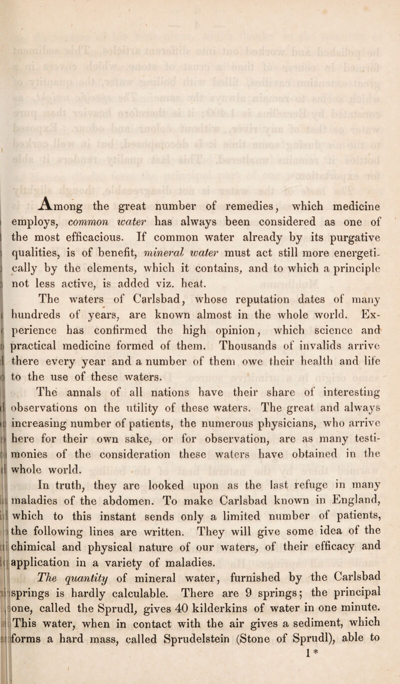 .Among the great number of remedies, which medicine employs, common water has always been considered as one of the most efficacious. If common water already by its purgative qualities, is of benefit, mineral water must act still more energeti- cally by the elements, which it contains, and to which a principle 3 not less active, is added viz. heat. The waters of Carlsbad, whose reputation dates of many i hundreds of years, are known almost in the whole world. Ex- r perience has confirmed the high opinion, which Science and | practical medicine formed of them. Thousands of invalids arrive [ there every year and a number of them owe their health and life | to the use of these waters. The annals of all nations have their share of interesting il observations on the utility of these waters. The great and always jii increasing number of patients, the numerous physicians, who arrive o here for their own sake, or for observation, are as many testi- i monies of the consideration these waters have obtained in the il; whole world. In truth, they are looked upon as the last refuge in many maladies of the abdomen. To make Carlsbad known in England, which to this instant sends only a limited number of patients, the following lines are written. They will give some idea of the chimical and physical nature of our waters, of their efficacy and application in a variety of maladies. The quantity of mineral water, furnished by the Carlsbad springs is hardly calculable. There are 9 springs; the principal one, called the Sprudl, gives 40 kilderkins of water in one minute. This water, when in contact with the air gives a sediment, which forms a hard mass, called Sprudelstein (Stone of Sprudl), able to 1* Bl