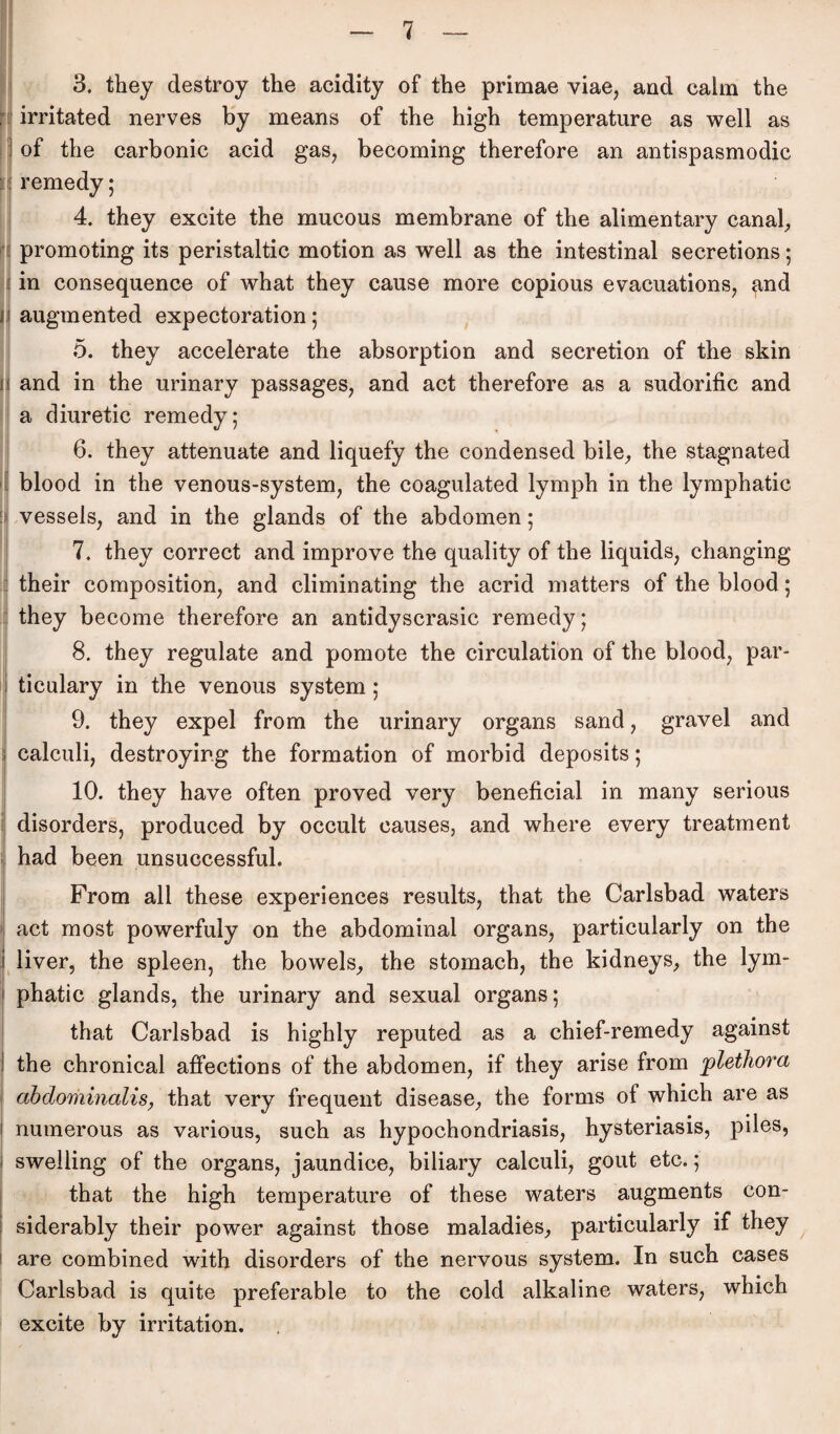 3. they destroy the acidity of the primae viae, and calm the irritated nerves by means of the high temperature as well as of the carbonic acid gas, becoming therefore an antispasmodic remedy; 4. they excite the mucous membrane of the alimentary canal, promoting its peristaltic motion as well as the intestinal secretions; in consequence of what they cause more copious evacuations, and augmented expectoration; 5. they accelörate the absorption and secretion of the skin and in the urinary passages, and act therefore as a sudorific and a diuretic remedy; 6. they attenuate and liquefy the Condensed bile, the stagnated blood in the venous-system, the coagulated lymph in the lymphatic vessels, and in the glands of the abdomen; 7. they correct and improve the quality of the liquids, changing their composition, and climinating the acrid matters of the blood; they become therefore an antidyscrasic remedy; 8. they regulate and pomote the circulation of the blood, par- ticulary in the venous System; 9. they expel from the urinary Organs sand, gravel and calculi, destroyir.g the formation of morbid deposits; 10. they have often proved very beneficial in many serious disorders, produced by occult causes, and where every treatment had been unsuccessful. From all these experiences results, that the Carlsbad waters act most powerfuly on the abdominal Organs, particularly on the i liver, the spieen, the bowels, the stomach, the kidneys, the lym- j phatic glands, the urinary and sexual organs; that Carlsbad is highly reputed as a chief-remedy against the chronical affections of the abdomen, if they arise from plethora abdominalis, that very frequent disease, the forms of which are as ! numerous as various, such as hypochondriasis, hysteriasis, piles, swelling of the organs, jaundice, biliary calculi, gout etc.; that the high temperature of these waters augments con- siderably their power against those maladies, particularly if they are combined with disorders of the nervous System. In such cases Carlsbad is quite preferable to the cold alkaline waters, which excite by irritation.