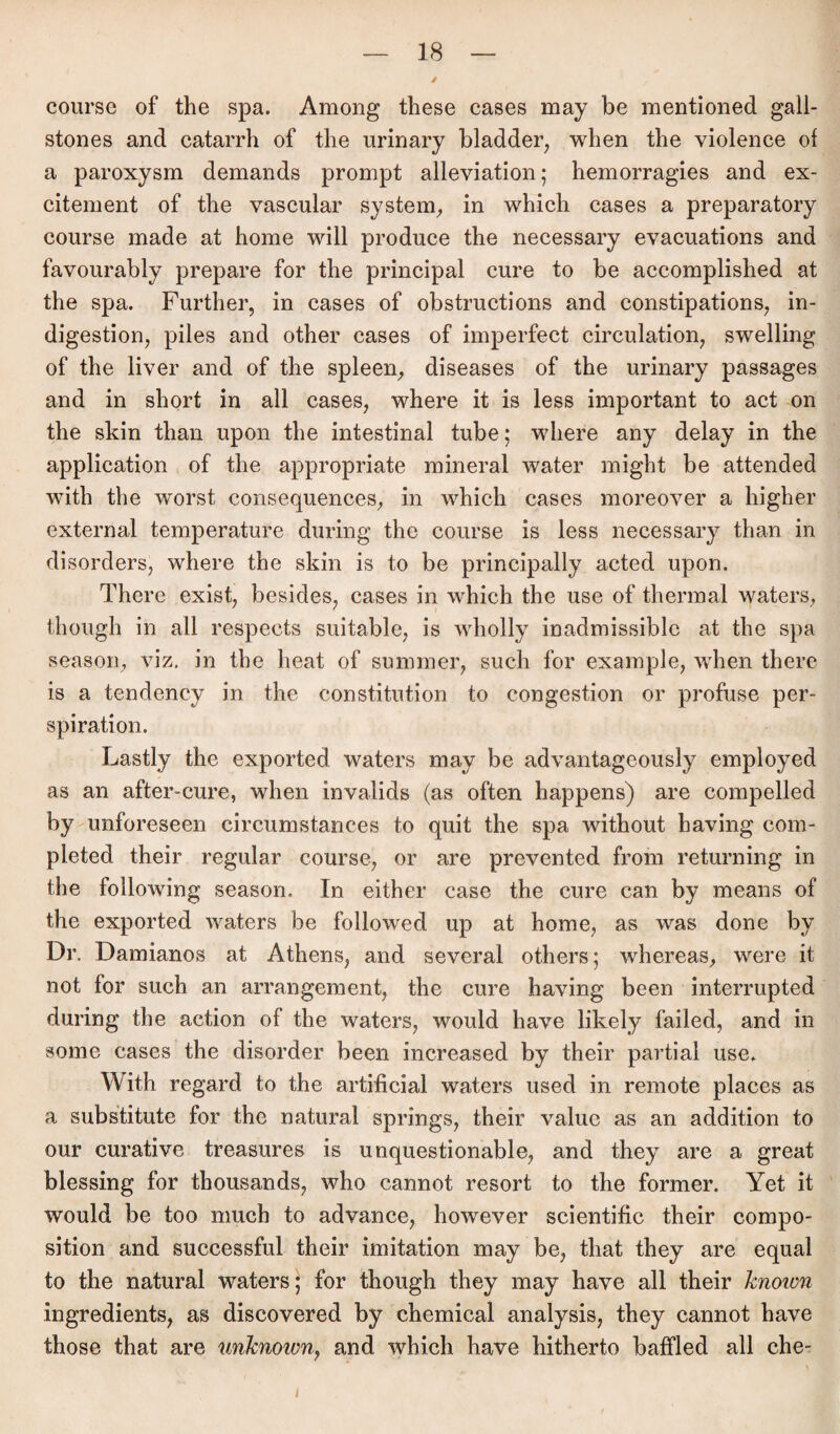 / course of the spa. Among these cases may be mentioned gall- stones and catarrh of the urinary bladder, when the violence of a paroxysm demands prompt alleviation; hemorragies and ex¬ citement of the vascular System, in which cases a preparatory course made at home will produce the necessary evacuations and favourably prepare for the principal eure to be accomplished at the spa. Further, in cases of obstructions and constipations, in- digestion, piles and other cases of imperfect circulation, swelling of the liver and of the spieen, diseases of the urinary passages and in short in all cases, where it is less important to act on the skin than upon the intestinal tube; where any delay in the application of the appropriate mineral water might be attended with the worst consequences, in which cases moreover a higher external temperature during the course is less necessary than in disorders, where the skin is to be principally acted upon. There exist, besides, cases in which the use of thermal waters, though in all respects suitable, is wholly inadmissible at the spa season, viz. in the heat of summer, such for example, when there is a tendency in the Constitution to congestion or profuse per- spiration. Lastly the exported waters may be advantageously employed as an after-cure, when invalids (as of'ten happens) are compelled by unforeseen circumstances to quit the spa without having com- pleted their regulär course, or are prevented from returning in the following season. In either case the eure can by means of the exported waters be followed up at home, as was done by Dr. Damianos at Athens, and several others; whereas, were it not for such an arrangement, the eure having been interrupted during the action of the waters, would have likely failed, and in some cases the disorder been increased by their partial use. With regard to the artificial waters used in remote places as a substitute for the natural springs, their value as an addition to our curative treasures is unquestionable, and they are a great blessing for thousands, who cannot resort to the former. Yet it would be too mueb to advance, however scientific their compo- sition and successful their imitation may be, that they are equal to the natural waters; for though they may have all their knoion ingredients, as discovered by Chemical analysis, they cannot have those that are unlcnown, and which have hitherto baffled all che-