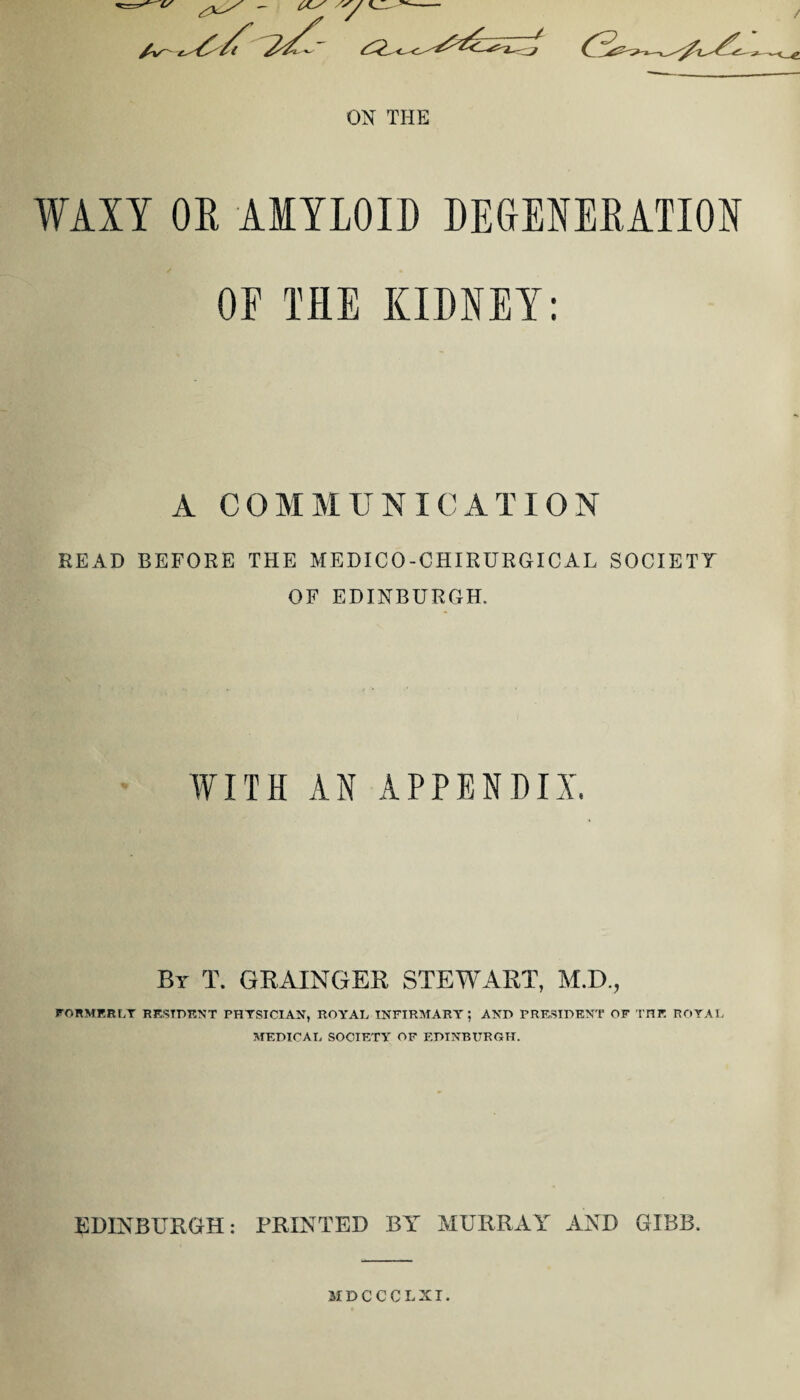 ON THE WAXY OR AMYLOID DEGENERATION OE THE KIDNEY: A COMMUNICATION READ BEFORE THE MEDICO-CHIRURGICAL SOCIETY OF EDINBURGH. WITH AN APPENDIX. By T. GRAINGER STEWART, M.D., FORMERLY RESIDENT PHYSICIAN, ROYAL INFIRMARY; AND PRESIDENT OF THE ROYAL MEDICAL SOCIETY OF EDINBURGH. EDINBURGH: PRINTED BY MURRAY AND GIBB. MDCCCLXI.