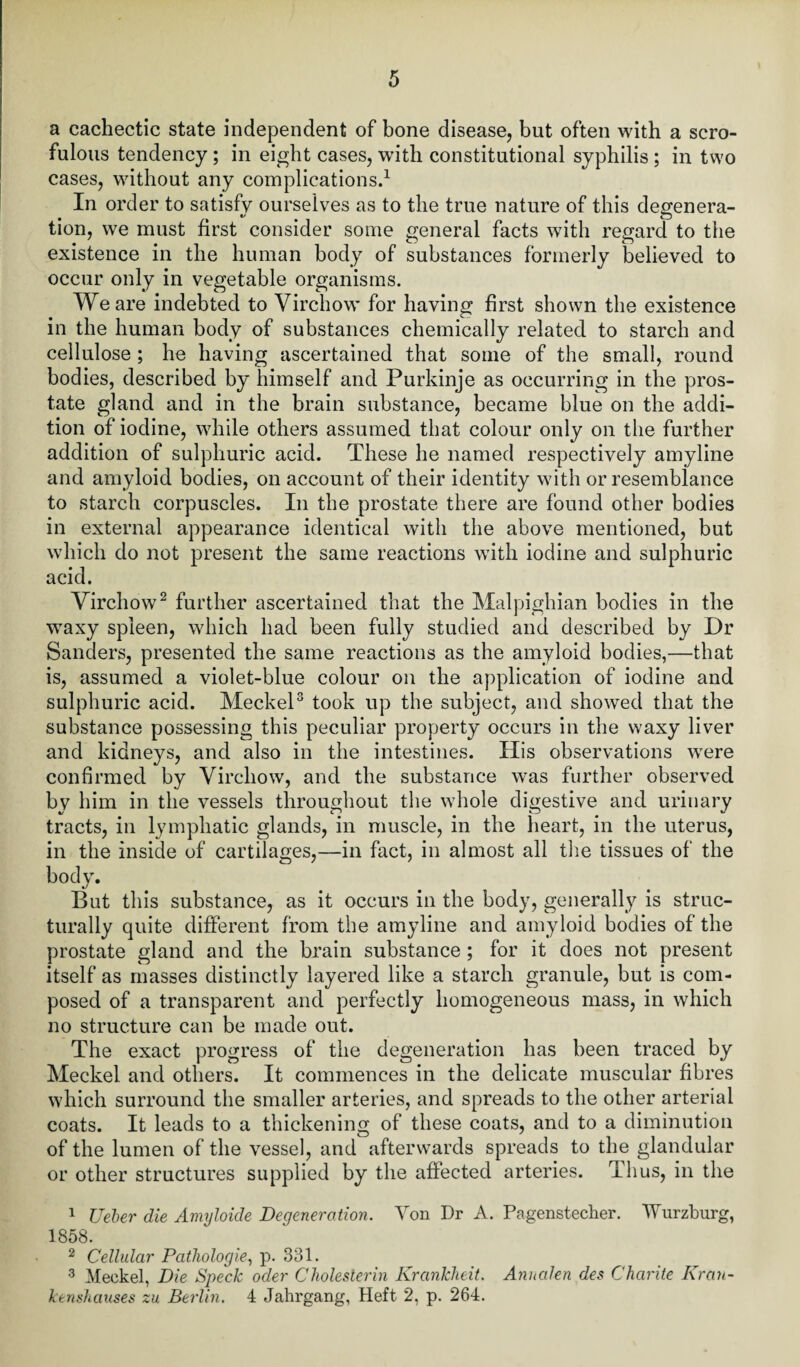 a cachectic state independent of bone disease, but often with a scro¬ fulous tendency ; in eight cases, with constitutional syphilis ; in two cases, without any complications.1 In order to satisfy ourselves as to the true nature of this degenera¬ tion, we must first consider some general facts with regard to the existence in the human body of substances formerly believed to occur only in vegetable organisms. We are indebted to Virchow for having first shown the existence in the human body of substances chemically related to starch and cellulose ; he having ascertained that some of the small, round bodies, described by himself and Purkinje as occurring in the pros¬ tate gland and in the brain substance, became blue on the addi¬ tion of iodine, while others assumed that colour only on the further addition of sulphuric acid. These he named respectively amyline and amyloid bodies, on account of their identity with or resemblance to starch corpuscles. In the prostate there are found other bodies in external appearance identical with the above mentioned, but which do not present the same reactions with iodine and sulphuric acid. Virchow2 further ascertained that the Malpighian bodies in the waxy spleen, which had been fully studied and described by Dr Sanders, presented the same reactions as the amyloid bodies,—that is, assumed a violet-blue colour on the application of iodine and sulphuric acid. Meckel3 took up the subject, and showed that the substance possessing this peculiar property occurs in the waxy liver and kidneys, and also in the intestines. His observations were confirmed by Virchow, and the substance was further observed by him in the vessels throughout the whole digestive and urinary tracts, in lymphatic glands, in muscle, in the heart, in the uterus, in the inside of cartilages,—in fact, in almost all the tissues of the bodv. But this substance, as it occurs in the body, generally is struc¬ turally quite different from the amyline and amyloid bodies of the prostate gland and the brain substance ; for it does not present itself as masses distinctly layered like a starch granule, but is com¬ posed of a transparent and perfectly homogeneous mass, in which no structure can be made out. The exact progress of the degeneration has been traced by Meckel, and others. It commences in the delicate muscular fibres which surround the smaller arteries, and spreads to the other arterial coats. It leads to a thickening of these coats, and to a diminution of the lumen of the vessel, and afterwards spreads to the glandular or other structures supplied by the affected arteries. Thus, in the 1 Ueber die Amyloide Degeneration. Von Dr A. Pagenstecher. Wurzburg, 1858. 2 Cellular Pathologie, p. 331. 3 Meckel, Die Speck oder Cliolesterin Krankheit. Annalen des Charite Kran- kenshauses zu Berlin. 4 Jahrgang, Heft 2, p. 264.