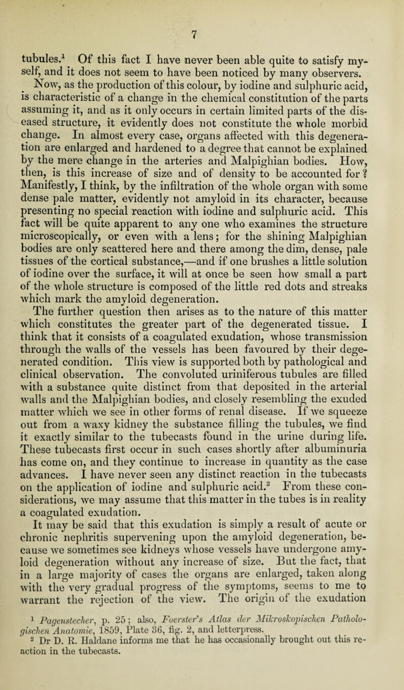 tubules.1 Of this fact I have never been able quite to satisfy my¬ self, and it does not seem to have been noticed by many observers. Now, as the production of this colour, by iodine and sulphuric acid, is characteristic of a change in the chemical constitution of the parts assuming it, and as it only occurs in certain limited parts of the dis¬ eased structure, it evidently does not constitute the whole morbid change. In almost every case, organs affected with this degenera¬ tion are enlarged and hardened to a degree that cannot be explained by the mere change in the arteries and Malpighian bodies. How, then, is this increase of size and of density to be accounted for % Manifestly, I think, by the infiltration of the whole organ with some dense pale matter, evidently not amyloid in its character, because presenting no special reaction with iodine and sulphuric acid. This fact will be quite apparent to any one who examines the structure microscopically, or even with a lens; for the shining Malpighian bodies are only scattered here and there among the dim, dense, pale tissues of the cortical substance,—and if one brushes a little solution of iodine over the surface, it will at once be seen how small a part of the whole structure is composed of the little red dots and streaks which mark the amyloid degeneration. The further question then arises as to the nature of this matter which constitutes the greater part of the degenerated tissue. I think that it consists of a coagulated exudation, whose transmission through the walls of the vessels has been favoured by their dege¬ nerated condition. This view is supported both by pathological and clinical observation. The convoluted uriniferous tubules are filled with a substance quite distinct from that deposited in the arterial walls and the Malpighian bodies, and closely resembling the exuded matter which we see in other forms of renal disease. If we squeeze out from a waxy kidney the substance filling the tubules, we find it exactly similar to the tubecasts found in the urine during life. These tubecasts first occur in such cases shortly after albuminuria has come on, and they continue to increase in quantity as the case advances. I have never seen any distinct reaction in the tubecasts on the application of iodine and sulphuric acid.2 From these con¬ siderations, we may assume that this matter in the tubes is in reality a coagulated exudation. It may be said that this exudation is simply a result of acute or chronic nephritis supervening upon the amyloid degeneration, be¬ cause we sometimes see kidneys whose vessels have undergone amy¬ loid degeneration without any increase of size. But the fact, that in a large majority of cases the organs are enlarged, taken along with the very gradual progress of the symptoms, seems to me to warrant the rejection of the view. The origin of the exudation 1 Pagenstecher, p. 25 ; also, Foerster's Atlas der MiJcroskopiscTien Patholo- gischen Anatomie, 1859, Plate 36, fig. 2, and letterpress. 2 Dr D. R. Haldane informs me that he has occasionally brought out this re¬ action in the tubecasts.
