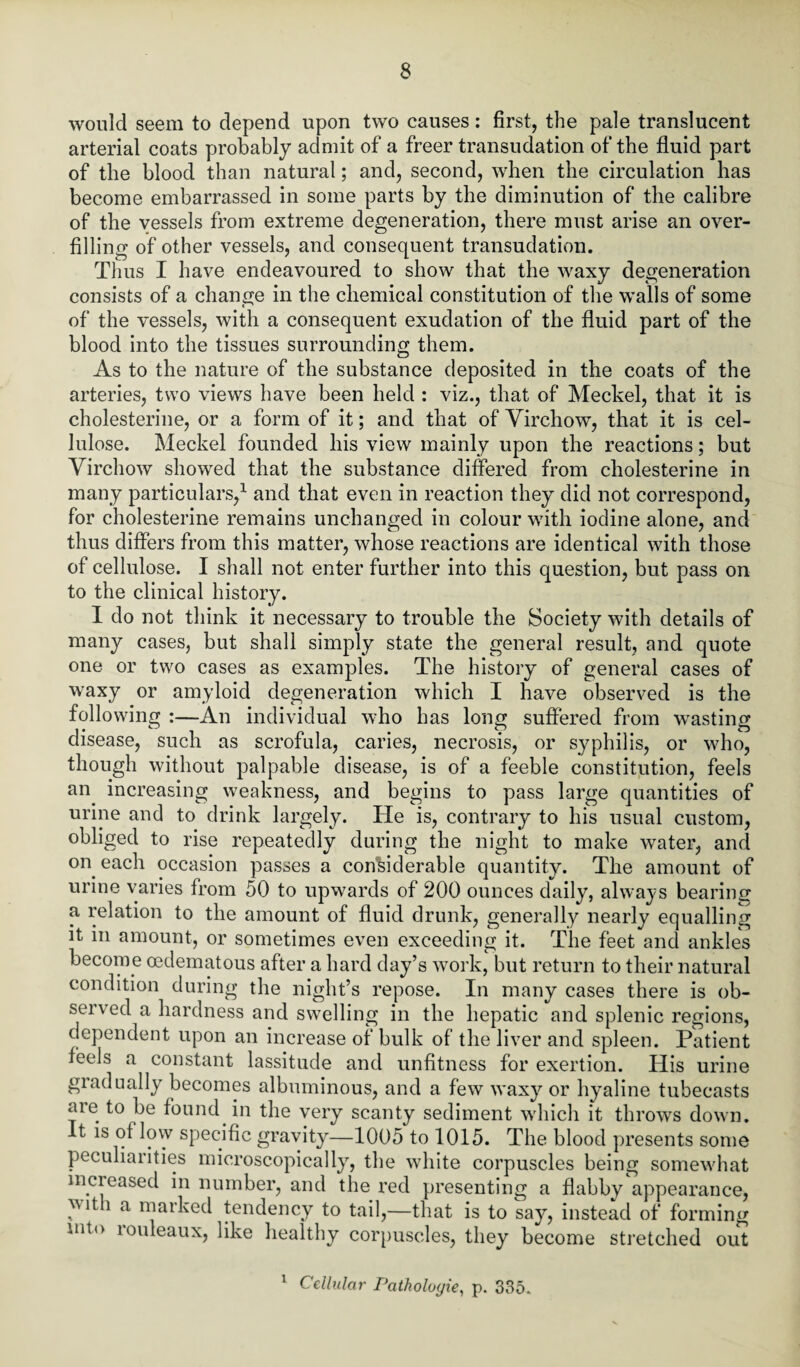 would seem to depend upon two causes: first, the pale translucent arterial coats probably admit of a freer transudation of the fluid part of the blood than natural; and, second, when the circulation has become embarrassed in some parts by the diminution of the calibre of the vessels from extreme degeneration, there must arise an over¬ filling of other vessels, and consequent transudation. Thus I have endeavoured to show that the waxy degeneration consists of a change in the chemical constitution of the walls of some of the vessels, with a consequent exudation of the fluid part of the blood into the tissues surrounding them. As to the nature of the substance deposited in the coats of the arteries, two views have been held : viz., that of Meckel, that it is cholesterine, or a form of it; and that of Virchow, that it is cel¬ lulose. Meckel founded his view mainly upon the reactions; but Virchow showed that the substance differed from cholesterine in many particulars,1 and that even in reaction they did not correspond, for cholesterine remains unchanged in colour with iodine alone, and thus differs from this matter, whose reactions are identical with those of cellulose. I shall not enter further into this question, but pass on to the clinical history. I do not think it necessary to trouble the Society with details of many cases, but shall simply state the general result, and quote one or two cases as examples. The history of general cases of waxy or amyloid degeneration which I have observed is the following :—An individual who has long suffered from wasting disease, such as scrofula, caries, necrosis, or syphilis, or who, though without palpable disease, is of a feeble constitution, feels an. increasing weakness, and begins to pass large quantities of urine and to drink largely. He is, contrary to his usual custom, obliged to rise repeatedly during the night to make water, and on each occasion passes a considerable quantity. The amount of urine varies from 50 to upwards of 200 ounces daily, always bearing a relation to the amount of fluid drunk, generally nearly equalling it in amount, or sometimes even exceeding it. The feet and ankles become oedematous after a hard day’s work, but return to their natural condition during the night’s repose. In many cases there is ob¬ served a hardness and swelling in the hepatic and splenic regions, dependent upon an increase of bulk of the liver and spleen. Patient feels a constant lassitude and unfitness for exertion. His urine gradually becomes albuminous, and a few waxy or hyaline tubecasts are to be found in the very scanty sediment which it throws down. It is of low specific gravity—1005 to 1015. The blood presents some peculiarities microscopically, the white corpuscles being somewhat increased in number, and the red presenting a flabby appearance, ^ltli a marked tendency to tail,—that is to say, instead of forming mto rouleaux, like healthy corpuscles, they become stretched out 1 Cellular Pathologie, p. 335.