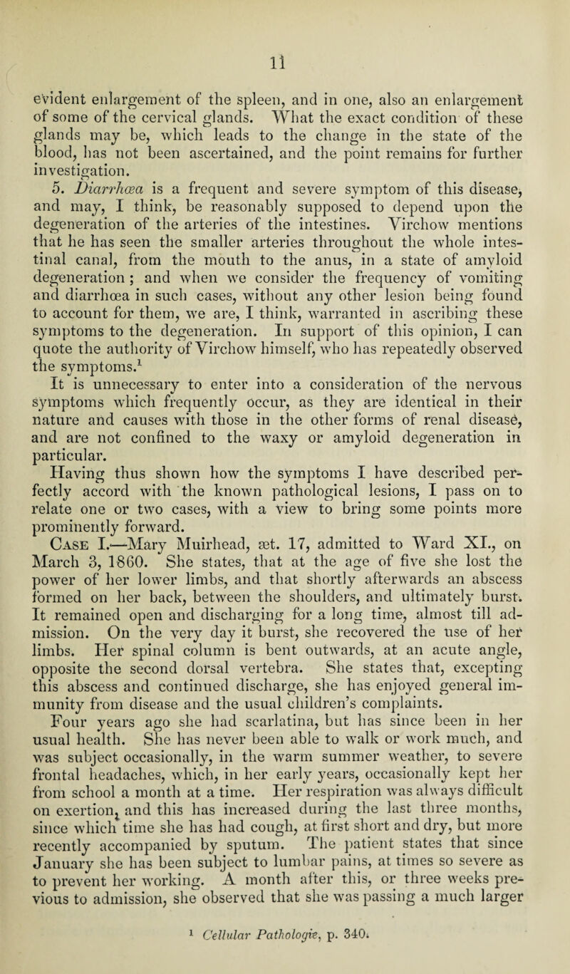 evident enlargement of the spleen, and in one, also an enlargement of some of the cervical glands. What the exact condition of these glands may be, which leads to the change in the state of the blood, has not been ascertained, and the point remains for further investigation. 5. Diarrhoea is a frequent and severe symptom of this disease, and may, I think, be reasonably supposed to depend upon the degeneration of the arteries of the intestines. Virchow mentions that he has seen the smaller arteries throughout the whole intes¬ tinal canal, from the mouth to the anus, in a state of amyloid degeneration ; and when we consider the frequency of vomiting and diarrhoea in such cases, without any other lesion being found to account for them, we are, I think, warranted in ascribing these symptoms to the degeneration. In support of this opinion, I can quote the authority of Virchow himself, who has repeatedly observed the symptoms.1 It is unnecessary to enter into a consideration of the nervous symptoms which frequently occur, as they are identical in their nature and causes with those in the other forms of renal disease, and are not confined to the waxy or amyloid degeneration in particular. Having thus shown how the symptoms I have described per¬ fectly accord with the known pathological lesions, I pass on to relate one or two cases, with a view to bring some points more prominently forward. Case I.*—Mary Muirhead, set. 17, admitted to Ward XI., on March 3, 1860. She states, that at the age of five she lost the power of her lower limbs, and that shortly afterwards an abscess formed on her back, between the shoulders, and ultimately bursts It remained open and discharging for a long time, almost till ad¬ mission. On the very day it burst, she recovered the use of her limbs. Her spinal column is bent outwards, at an acute angle, opposite the second dorsal vertebra. She states that, excepting this abscess and continued discharge, she has enjoyed general im¬ munity from disease and the usual children’s complaints. Four years ago she had scarlatina, but has since been in her usual health. She has never been able to walk or work much, and was subject occasionally, in the warm summer weather, to severe frontal headaches, which, in her early years, occasionally kept her from school a month at a time. Her respiration was always difficult on exertion^ and this has increased during the last three months, since which time she has had cough, at first short and dry, but more recently accompanied by sputum. The patient states that since January she has been subject to lumbar pains, at times so severe as to prevent her working. A month after this, or three weeks pre¬ vious to admission, she observed that she was passing a much larger