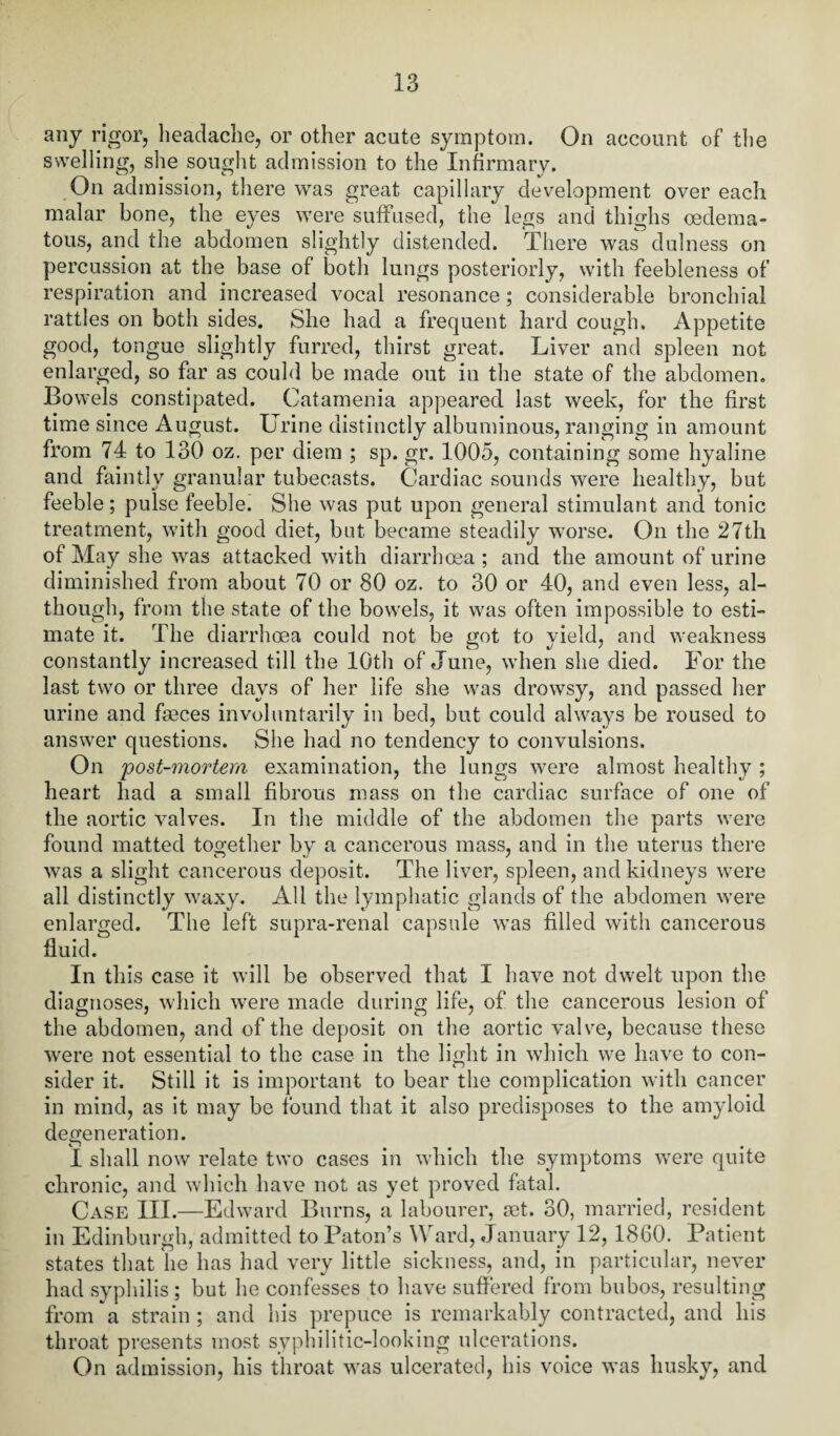 any rigor, headache, or other acute symptom. On account of the swelling, she sought admission to the Infirmary. On admission, there was great capillary development over each malar bone, the eyes were suffused, the legs and thighs oedema- tous, and the abdomen slightly distended. There was dulness on percussion at the base of both lungs posteriorly, with feebleness of respiration and increased vocal resonance; considerable bronchial rattles on both sides. She had a frequent hard cough. Appetite good, tongue slightly furred, thirst great. Liver and spleen not enlarged, so far as could be made out in the state of the abdomen. Bowels constipated. Catamenia appeared last week, for the first time since August. Urine distinctly albuminous, ranging in amount from 74 to 130 oz. per diem ; sp. gr. 1005, containing some hyaline and faintly granular tubecasts. Cardiac sounds were healthy, but feeble; pulse feeble. She was put upon general stimulant and tonic treatment, with good diet, but became steadily worse. On the 27th of May she was attacked with diarrhoea ; and the amount of urine diminished from about 70 or 80 oz. to 30 or 40, and even less, al¬ though, from the state of the bowels, it was often impossible to esti¬ mate it. The diarrhoea could not be got to yield, and weakness constantly increased till the 10th of June, when she died. For the last two or three days of her life she was drowsy, and passed her urine and faeces involuntarily in bed, but could always be roused to answer questions. She had no tendency to convulsions. On post-mortem examination, the lungs were almost healthy ; heart had a small fibrous mass on the cardiac surface of one of the aortic valves. In the middle of the abdomen the parts were found matted together by a cancerous mass, and in the uterus there was a slight cancerous deposit. The liver, spleen, and kidneys were all distinctly waxy. All the lymphatic glands of the abdomen were enlarged. The left supra-renal capsule was filled with cancerous fluid. In this case it will be observed that I have not dwelt upon the diagnoses, which were made during life, of the cancerous lesion of the abdomen, and of the deposit on the aortic valve, because these were not essential to the case in the light in which we have to con¬ sider it. Still it is important to bear the complication with cancer in mind, as it may be found that it also predisposes to the amyloid degeneration. ! shall now relate two cases in which the symptoms were quite chronic, and which have not as yet proved fatal. Case III.—Edward Burns, a labourer, set. 30, married, resident in Edinburgh, admitted to Patou’s Ward, January 12, 1860. Patient states that lie has had very little sickness, and, in particular, never had syphilis ; but he confesses to have suffered from bubos, resulting from a strain; and his prepuce is remarkably contracted, and his throat presents most syphilitic-looking ulcerations. On admission, his throat was ulcerated, his voice was husky, and