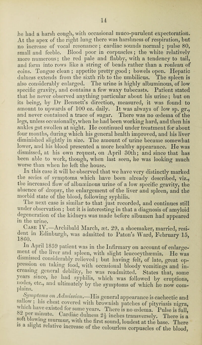 he had a harsh cough, with occasional muco-purulent expectoration. At the apex of the right lung there was harshness of respiration, but no increase of vocal resonance ; cardiac sounds normal; pulse 80, small and feeble. Blood poor in corpuscles ; the white relatively more numerous; the red pale and flabby, with a tendency to tail, and form into rows like a string of beads rather than a rouleau of coins. Tongue clean ; appetite pretty good ; bowels open. Hepatic dulness extends from the sixth rib to the umbilicus. The spleen is also considerably enlarged. The urine is highly albuminous, of low specific gravity, and contains a few waxy tubecasts. Patient stated that he never observed anything particular about his urine; but on its being, by Dr Bennett’s direction, measured, it was found to amount to upwards of 100 oz. daily. It was always of low sp. gr.j and never contained a trace of sugar. There was no oedema of the legs, unless occasionally, when he had been working hard, and then his ankles got swollen at night. He continued under treatment for about four months, during which his general health improved, and his liver diminished slightly in size. The amount of urine became somewhat lower, and his blood presented a more healthy appearance. He was dismissed, at his own request, on April 30th; and since that has been able to work, though, when last seen, he was looking much worse than when he left the house. In this case it will be observed that we have very distinctly marked the series of symptoms which have been already described, viz.* the increased flow of albuminous urine of a low specific gravity, the absence of dropsy, the enlargement of the liver and spleen, and the morbid state of tlie blood, following syphilis. The next case is similar to that just recorded, and continues still under observation ; but it is interesting in that a diagnosis of amyloid degeneration of the kidneys was made before albumen had appeared in the urine. Case IY.—Archibald March, set. 29, a shoemaker, married, resi¬ dent in Edinburgh, was admitted to Patou’s Ward, February 15, •i on A 1 J J In April 1859 patient was in the Infirmary on account of enlarge¬ ment of the liver and spleen, with slight leucocythgemia. He was dismissed considerably relieved; but having felt, of late, great op¬ pression on taking food, with occasional bloody vomitings and in- cicasing general debility, lie was readmitted. States that, some }ears since, he had syphilis, which was followed by eruptions, nodes, etc., and ultimately by the symptoms of which he now com¬ plains. Symptoms on Admission*—His general appearance is cachectic and s‘\ T' ’ 118 c^est covered with brownish patches of pityriasis nigra, w nc i lay e existed for some years. There is no oedema. Pulse is full, r ^0,1 m.inute* Cardiac dulness 2-J- inches transversely. There is a • lnui’uiur, with the first sound, loudest at the base. There S 1 u atue lncrease of the colourless corpuscles of the blood,