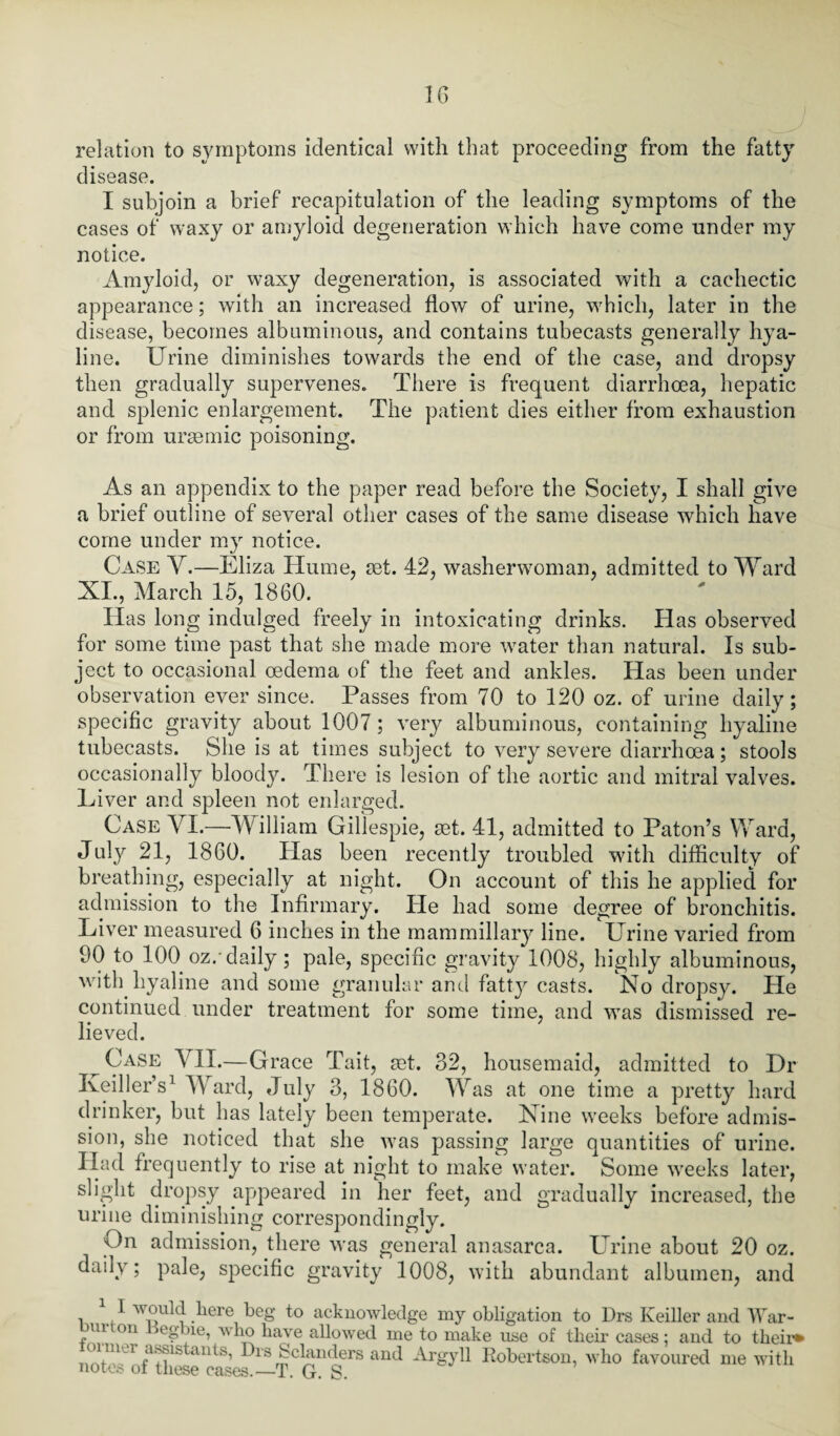 relation to symptoms identical with that proceeding from the fatty disease. I subjoin a brief recapitulation of the leading symptoms of the cases of waxy or amyloid degeneration which have come under my notice. Amyloid, or waxy degeneration, is associated with a cachectic appearance; with an increased flow of urine, which, later in the disease, becomes albuminous, and contains tubecasts generally hya¬ line. Urine diminishes towards the end of the case, and dropsy then gradually supervenes. There is frequent diarrhoea, hepatic and splenic enlargement. The patient dies either from exhaustion or from uraemic poisoning. As an appendix to the paper read before the Society, I shall give a brief outline of several other cases of the same disease which have come under my notice. Case Y.—Eliza Hume, ret. 42, washerwoman, admitted to Ward XI., March 15, 1860. Has long indulged freely in intoxicating drinks. Has observed for some time past that she made more water than natural. Is sub¬ ject to occasional oedema of the feet and ankles. Has been under observation ever since. Passes from 70 to 120 oz. of urine daily; specific gravity about 1007 ; very albuminous, containing hyaline tubecasts. She is at times subject to very severe diarrhoea; stools occasionally bloody. There is lesion of the aortic and mitral valves. Liver and spleen not enlarged. Case VI.—William Gillespie, ret. 41, admitted to Paton’s Ward, July 21, 1860. Has been recently troubled with difficulty of breathing, especially at night. On account of this he applied for admission to the Infirmary. He had some degree of bronchitis. Liver measured 6 inches in the mammillary line. Urine varied from 90 to 100 oz/daily; pale, specific gravity 1008, highly albuminous, with hyaline and some granular and fatty casts. No dropsy. He continued under treatment for some time, and was dismissed re¬ lieved. Case YII.—Grace Tait, ret. 32, housemaid, admitted to Dr Keiller’s1 Ward, July 3, 1860. Was at one time a pretty hard drinker, but has lately been temperate. Nine weeks before admis¬ sion, she noticed that she was passing large quantities of urine. Had frequently to rise at night to make water. Some weeks later, slight dropsy appeared in her feet, and gradually increased, the urine diminishing correspondingly. On admission, there was general anasarca. Urine about 20 oz. daily; pale, specific gravity 1008, with abundant albumen, and i .(* diere bc» acknowledge my obligation to Drs Iveiller and War- >m on egbie, who have allowed me to make use of their cases: and to their* S~tS’ Dl's Schmders and Argyll Robertson, who favoured me with notes ol these cases.—T. G. S