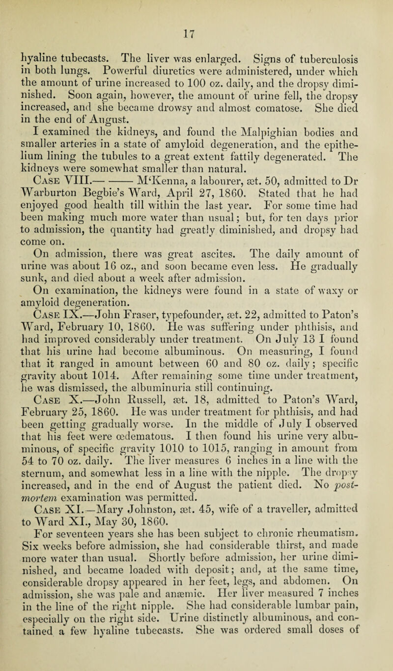 hyaline tubecasts. The liver was enlarged. Signs of tuberculosis in both lungs. Powerful diuretics were administered, under which the amount of urine increased to 100 oz. daily, and the dropsy dimi¬ nished. Soon again, however, the amount of urine fell, the dropsy increased, and she became drowsy and almost comatose. She died in the end of August. I examined the kidneys, and found the Malpighian bodies and smaller arteries in a state of amyloid degeneration, and the epithe¬ lium lining the tubules to a great extent fattily degenerated. The kidneys were somewhat smaller than natural. Case VIII.-McKenna, a labourer, set. 50, admitted to Dr Warburton Begbie’s Ward, April 27, 1860. Stated that he had enjoyed good health till within the last year. For some time had been making much more water than usual; but, for ten days prior to admission, the quantity had greatly diminished, and dropsy had come on. On admission, there was great ascites. The daily amount of urine was about 16 oz., and soon became even less. He gradually sunk, and died about a week after admission. On examination, the kidneys were found in a state of waxy or amyloid degeneration. Case IX.—John Fraser, typefounder, set. 22, admitted to Paton’s Ward, February 10, 1860. He was suffering under phthisis, and had improved considerably under treatment. On July 13 I found that his urine had become albuminous. On measuring, I found that it ranged in amount between 60 and 80 oz. daily; specific gravity about 1014. After remaining some time under treatment, lie was dismissed, the albuminuria still continuing. Case X.—John Bussell, set. 18, admitted to Paton’s Ward, February 25, 1860. He was under treatment for phthisis, and had been getting gradually worse. In the middle of J uly I observed that his feet were oedematous. I then found his urine very albu¬ minous, of specific gravity 1010 to 1015, ranging in amount from 54 to 70 oz. daily. The liver measures 6 inches in a line with the sternum, and somewhat less in a line with the nipple. The dropsy increased, and in the end of August the patient died. No post¬ mortem examination wus permitted. Case XI.—Mary Johnston, set. 45, wife of a traveller, admitted to Ward XI., May 30, 1860. For seventeen years she has been subject to chronic rheumatism. Six weeks before admission, she had considerable thirst, and made more water than usual. Shortly before admission, her urine dimi¬ nished, and became loaded with deposit; and, at the same time, considerable dropsy appeared in her feet, legs, and abdomen. On admission, she was pale and anaemic. Her liver measured 7 inches in the line of the right nipple. She had considerable lumbar pain, especially on the right side. Urine distinctly albuminous, and con¬ tained a few hyaline tubecasts. She was ordered small doses of