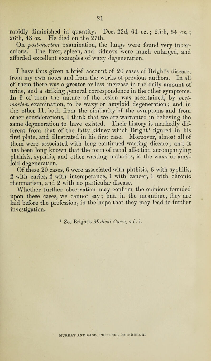 rapidly diminished in quantity. Dec. 22d, 64 oz.; 25th, 54 oz.; 26th, 48 oz. He died on the 27th. On post-mortem examination, the lungs were found very tuber¬ culous. The liver, spleen, and kidneys were much enlarged, and afforded excellent examples of waxy degeneration. I have thus given a brief account of 20 cases of Bright’s disease, from my own notes and from the works of previous authors. In all of them there was a greater or less increase in the daily amount of urine, and a striking general correspondence in the other symptoms. In 9 of them the nature of the lesion was ascertained, by post¬ mortem examination, to be waxy or amyloid degeneration; and in the other 11, both from the similarity of the symptoms and from other considerations, I think that we are warranted in believing the same degeneration to have existed. Their history is markedly dif¬ ferent from that of the fatty kidney which Bright1 figured in his first plate, and illustrated in his first case. Moreover, almost all of them were associated with long-continued wasting disease; and it has been long known that the form of renal affection accompanying phthisis, syphilis, and other wasting maladies, is the waxy or amy¬ loid degeneration. Of these 20 cases, 6 were associated with phthisis, 6 with syphilis, 2 with caries, 2 with intemperance, 1 with cancer, 1 with chronic rheumatism, and 2 with no particular disease. Whether further observation may confirm the opinions founded upon these cases, we cannot say; but, in the meantime, they are laid before the profession, in the hope that they may lead to further investigation. 1 See Bright’s Medical Cases, vol. i. MURRAY AND GIBB, PRINTERS, EDINBURGH.