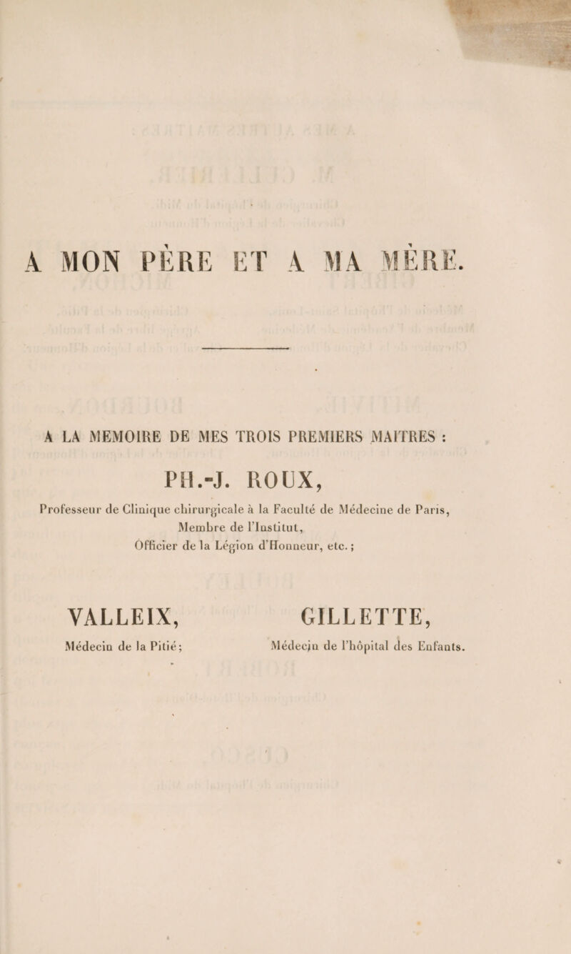 A MON PERE ET A MA ME A LA MEMOIRE DE MES TROIS PREMIERS MAITRES : PM.J. ROUX, Professeur de Clinique chirurgicale à la Faculté de Médecine de Paris, Membre de l’Institut, Officier de la Légion dTIonneur, etc. ; VALLEIX, GILLETTE, Médecin de l’hôpital des Enfants. Médecin de la Pitié;