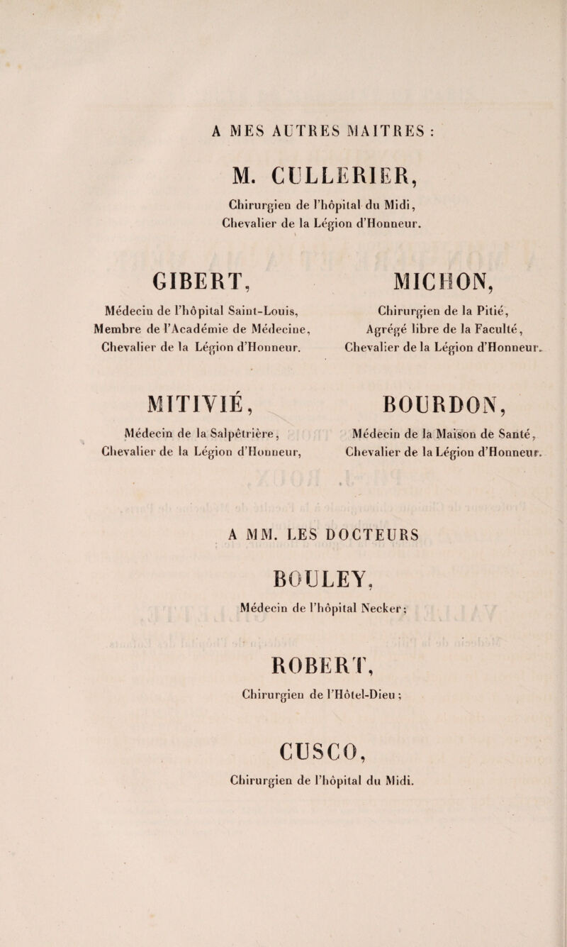 A MES AUTRES MAITRES : M. CLLLERIER, Chirurgien de l’hôpital du Midi, Chevalier de la Légion d’Honneur. GÏBERT, Médecin de Rhô pilai Saint-Louis, Membre de l’Académie de Médecine, Chevalier de la Légion d’Honneur. MITIYIÉ, Médecin de la Salpêtrière, Chevalier de la Légion d’Honneur, MICRON, Chirurgien de la Pitié, Agrégé libre de la Faculté, Chevalier de la Légion d’Honneuiv BOLRDON, Médecin de la Maison de Santé, Chevalier de la Légion d’Honneur. A MM. LES DOCTEURS BOULEY, Médecin de l’hôpital Necker; ROBERT, Chirurgien de l’Hôtel-Dieu ; cusco, Chirurgien de l’hôpital du Midi.