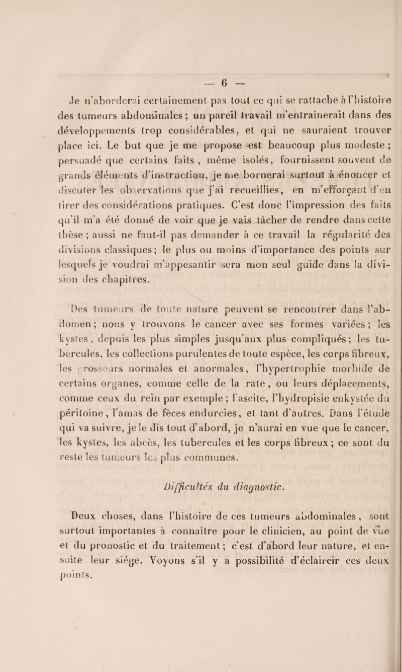 Je n’aborderai certainement pas tout ce qui se rattache à l’histoire des tumeurs abdominales; un pareil travail m’entraînerait dans des développements trop considérables, et qui ne sauraient trouver place ici. Le but que je me propose est beaucoup plus modeste ; persuadé que certains faits, même isolés, fournissent souvent de grands éléments d’instruction, je me bornerai surtout à énoncer et discuter les observations que j’ai recueillies, en m’efforçant d’en tirer des considérations pratiques. C’est donc l’impression des faits qu’il m’a été donné de voir que je vais tâcher de rendre dans cette thèse; aussi ne faut-il pas demander à ce travail la régularité des divisions classiques; le plus ou moins d’importance des points sur lesquels je voudrai m’appesantir sera mon seul guide dans la divi¬ sion des chapitres. Des tumeurs de toute nature peuvent se rencontrer dans l’ab¬ domen ; nous y trouvons le cancer avec ses formes variées ; les kystes, depuis les plus simples jusqu’aux plus compliqués; les tu¬ bercules, les collections purulentes de toute espèce, les corps fibreux, les grosseurs normales et anormales, l’hypertrophie morbide de certains organes, comme celle de la rate , ou leurs déplacements, comme ceux du rein par exemple ; l’ascite, l’hydropisie enkystée du péritoine, l’amas de fèces endurcies, et tant d’autres. Dans l’étude qui va suivre, je le dis tout d’abord, je n’aurai en vue que le cancer, les kystes, les abcès, les tubercules et les corps fibreux ; ce sont du reste les tumeurs les plus communes. Difficultés du diagnostic. Deux choses, dans l’histoire de ces tumeurs abdominales , sont surtout importantes à connaître pour le clinicien, au point de vue et du pronostic et du traitement; c’est d’abord leur nature, et en¬ suite leur siège. Voyons s’il y a possibilité d’éclaircir ces deux points.
