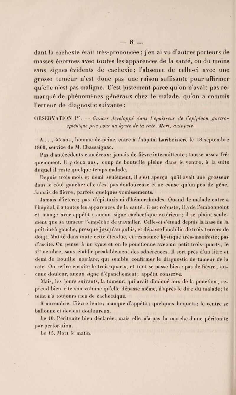 dant la cachexie était très-prononcée ; j’en ai vu d’autres porteurs de masses énormes avec toutes les apparences de la santé, ou du moins sans signes évidents de cachexie; l’absence de celle-ci avec une grosse tumeur n’est donc pas une raison suffisante pour affirmer qu’elle n’est pas maligne. C’est justement parce qu’on n’avait pas re¬ marqué de phénomènes généraux chez le malade, qu’on a commis l’erreur de diagnostic suivante : OBSERVATION lre. — Cancer développé dans l’épaisseur de l'épiploon gastro- splénique pris pour un kyste de la rate. Mort, autopsie. A., 55 ans, homme de peine, entre à l’hôpital Lariboisière te 18 septembre 1860, service de M. Chassaignac. Pas d'antécédents cancéreux ; jamais de fièvre intermittente ; tousse assez fré¬ quemment. 11 y deux ans, coup de bouteille pleine dans le ventre, à la suite duquel il reste quelque temps malade. Depuis trois mois et demi seulement, il s’est aperçu qu’il avait une grosseur dans le côté gauche; elle n’est pas douloureuse et ne cause qu’un peu de gêne. Jamais de fièvre, parfois quelques vomissements. Jamais d’ictère; pas d’épistaxis ni d’hémorrhoïdes. Quand le malade entre à l’hôpital, il a toutes les apparences de la santé; il est robuste, il a de l’embonpoint et mange avec appétit : aucun signe cachectique extérieur; il se plaint seule¬ ment que sa tumeur l’empêche de travailler. Celle-ci s’étend depuis la base de la poitrine à gauche, presque jusqu’au pubis, et dépasse l’ombilic de trois travers de doigt. Matité dans toute cette étendue, et résistance kystique très-manifeste; pas d’ascite. On pense à un kyste et on le ponctionne avec un petit trois-quarts, le 1er octobre, sans établir préalablement des adhérences. 11 sort près d’un litre et demi de bouillie noirâtre, qui semble confirmer le diagnostic de tumeur de la rate. On retire ensuite le trois-quarts, et tout se passe bien ; pas de fièvre, au¬ cune douleur, aucun signe d’épanchement; appétit conservé. Mais, les jours suivants, la tumeur, qui avait diminué lois de la ponction, re¬ prend bien vite son volume qu’elle dépasse même, d’après le dire du malade; le teint n’a toujours rien de cachectique. 8 novembre. Fièvre lente; manque d’appétit; quelques hoquets; le ventre se ballonne et devient douloureux. Le 10. Péritonite bien déclarée, mais elle n’a pas la marche d’une péritonite par perforation. Le 15. Mort le matin.